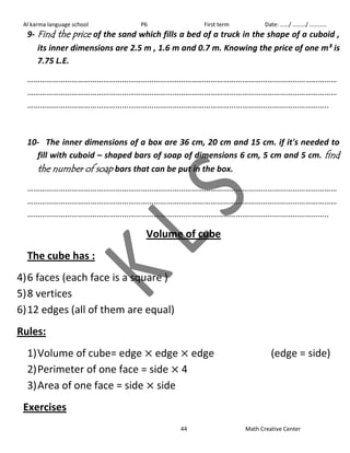 Al karma language school P6 First term Date: ……/ ………/ ………… 
9- Find the price of the sand which fills a bed of a truck in the shape of a cuboid , 
its inner dimensions are 2.5 m , 1.6 m and 0.7 m. Knowing the price of one m³ is 
7.75 L.E. 
………………………………………………………………………………………………………………………………… 
………………………………………………………………………………………………………………………………… 
…………………………………………………………………………………………………………………………….. 
10- The inner dimensions of a box are 36 cm, 20 cm and 15 cm. if it's needed to 
fill with cuboid – shaped bars of soap of dimensions 6 cm, 5 cm and 5 cm. find 
the number of soap bars that can be put in the box. 
………………………………………………………………………………………………………………………………… 
………………………………………………………………………………………………………………………………… 
…………………………………………………………………………………………………………………………….. 
Volume of cube 
The cube has : 
4) 6 faces (each face is a square ) 
5) 8 vertices 
6) 12 edges (all of them are equal) 
Rules: 
1) Volume of cube= edge edge edge (edge = side) 
2) Perimeter of one face = side 4 
3) Area of one face = side side 
Exercises 
44 Math Creative Center 
 
