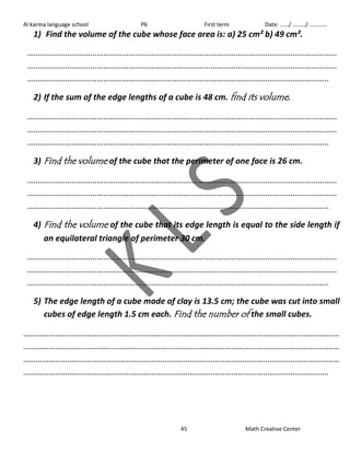 Al karma language school P6 First term Date: ……/ ………/ ………… 
1) Find the volume of the cube whose face area is: a) 25 cm² b) 49 cm². 
………………………………………………………………………………………………………………………………… 
………………………………………………………………………………………………………………………………… 
…………………………………………………………………………………………………………………………….. 
2) If the sum of the edge lengths of a cube is 48 cm. find its volume. 
………………………………………………………………………………………………………………………………… 
………………………………………………………………………………………………………………………………… 
…………………………………………………………………………………………………………………………….. 
3) Find the volume of the cube that the perimeter of one face is 26 cm. 
………………………………………………………………………………………………………………………………… 
………………………………………………………………………………………………………………………………… 
…………………………………………………………………………………………………………………………….. 
4) Find the volume of the cube that its edge length is equal to the side length if 
an equilateral triangle of perimeter 30 cm. 
………………………………………………………………………………………………………………………………… 
………………………………………………………………………………………………………………………………… 
…………………………………………………………………………………………………………………………….. 
5) The edge length of a cube made of clay is 13.5 cm; the cube was cut into small 
cubes of edge length 1.5 cm each. Find the number of the small cubes. 
…………………………………………………………………………………………………………………………………… 
…………………………………………………………………………………………………………………………………… 
…………………………………………………………………………………………………………………………………… 
………………………………………………………………………………………………………………………………. 
45 Math Creative Center 
 