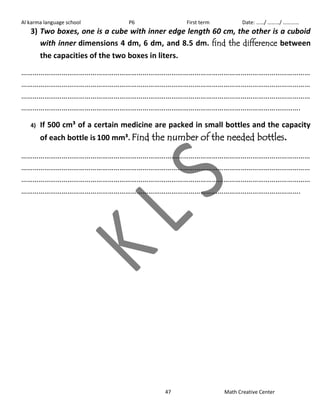Al karma language school P6 First term Date: ……/ ………/ ………… 
3) Two boxes, one is a cube with inner edge length 60 cm, the other is a cuboid 
with inner dimensions 4 dm, 6 dm, and 8.5 dm. find the difference between 
the capacities of the two boxes in liters. 
…………………………………………………………………………………………………………………………………… 
…………………………………………………………………………………………………………………………………… 
…………………………………………………………………………………………………………………………………… 
………………………………………………………………………………………………………………………………. 
4) If 500 cm³ of a certain medicine are packed in small bottles and the capacity 
of each bottle is 100 mm³. Find the number of the needed bottles. 
…………………………………………………………………………………………………………………………………… 
…………………………………………………………………………………………………………………………………… 
…………………………………………………………………………………………………………………………………… 
………………………………………………………………………………………………………………………………. 
47 Math Creative Center 
 