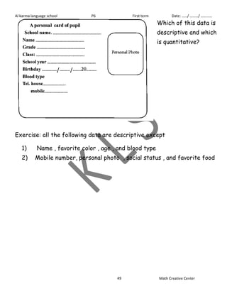 Al karma language school P6 First term Date: ……/ ………/ ………… 
Which of this data is 
descriptive and which 
is quantitative? 
Exercise: all the following data are descriptive except 
1) Name , favorite color , age , and blood type 
2) Mobile number, personal photo , social status , and favorite food 
49 Math Creative Center 
 