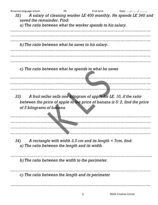 Al karma language school P6 First term Date: ……/ ………/ ………… 
32) A salary of cleaning worker LE 400 monthly, He spends LE 340 and 
saved the remainder. Find: 
a) The ratio between what the worker spends to his salary. 
………………………………………………………………………………………… 
………………………………………………………………………………………… 
………………………………………………………………………………………… 
b) The ratio between what he saves to his salary. 
………………………………………………………………………………………… 
………………………………………………………………………………………… 
………………………………………………………………………………………… 
c) The ratio between what he spends to what he saves 
………………………………………………………………………………………… 
………………………………………………………………………………………… 
………………………………………………………………………………………… 
33) A fruit seller sells one kilogram of apple for LE. 10, if the ratio 
between the price of apple to the price of banana is 5: 2, find the price 
of 5 kilograms of banana. 
………………………………………………………………………………………… 
………………………………………………………………………………………… 
………………………………………………………………………………………… 
………………………………………………………………………………………… 
34) A rectangle with width 3.5 cm and its length = 7cm, find: 
a) The ratio between the length and its width. 
…………………………………………………………………………………………. 
b) The ratio between the width to the perimeter. 
………………………………………………………………………………………… 
c) The ratio between the length and its perimeter 
………………………………………………………………………………………… 
6 Math Creative Center 
 