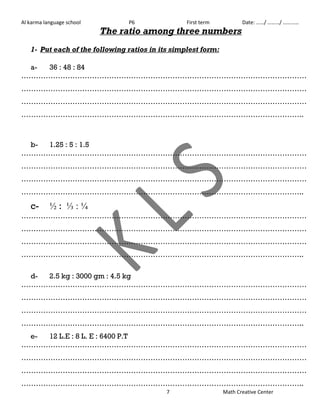 Al karma language school P6 First term Date: ……/ ………/ ………… 
The ratio among three numbers 
1- Put each of the following ratios in its simplest form: 
7 Math Creative Center 
a- 36 : 48 : 84 
……………………………………………………………………………………………………… 
……………………………………………………………………………………………………… 
……………………………………………………………………………………………………… 
…………………………………………………………………………………………………….. 
b- 1.25 : 5 : 1.5 
……………………………………………………………………………………………………… 
……………………………………………………………………………………………………… 
……………………………………………………………………………………………………… 
…………………………………………………………………………………………………….. 
c- ½ : ⅓ : ¼ 
……………………………………………………………………………………………………… 
……………………………………………………………………………………………………… 
……………………………………………………………………………………………………… 
…………………………………………………………………………………………………….. 
d- 2.5 kg : 3000 gm : 4.5 kg 
……………………………………………………………………………………………………… 
……………………………………………………………………………………………………… 
……………………………………………………………………………………………………… 
…………………………………………………………………………………………………….. 
e- 12 L.E : 8 L. E : 6400 P.T 
……………………………………………………………………………………………………… 
……………………………………………………………………………………………………… 
……………………………………………………………………………………………………… 
…………………………………………………………………………………………………….. 
 