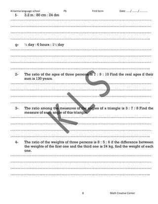 Al karma language school P6 First term Date: ……/ ………/ ………… 
8 Math Creative Center 
f- 3.2 m : 80 cm : 24 dm 
……………………………………………………………………………………………………… 
……………………………………………………………………………………………………… 
……………………………………………………………………………………………………… 
…………………………………………………………………………………………………….. 
g- ⅛ day : 6 hours : 1½ day 
……………………………………………………………………………………………………… 
……………………………………………………………………………………………………… 
……………………………………………………………………………………………………… 
…………………………………………………………………………………………………….. 
2- The ratio of the ages of three persons is 7 : 9 : 10 Find the real ages if their 
sum is 130 years. 
……………………………………………………………………………………………………… 
……………………………………………………………………………………………………… 
……………………………………………………………………………………………………… 
…………………………………………………………………………………………………….. 
3- The ratio among the measures of the angles of a triangle is 3 : 7 : 8 Find the 
measure of each angle of this triangle. 
……………………………………………………………………………………………………… 
……………………………………………………………………………………………………… 
……………………………………………………………………………………………………… 
…………………………………………………………………………………………………….. 
4- The ratio of the weights of three persons is 8 : 5 : 6 if the difference between 
the weights of the first one and the third one is 24 kg, find the weight of each 
one. 
……………………………………………………………………………………………………… 
……………………………………………………………………………………………………… 
……………………………………………………………………………………………………… 
…………………………………………………………………………………………………….. 
 