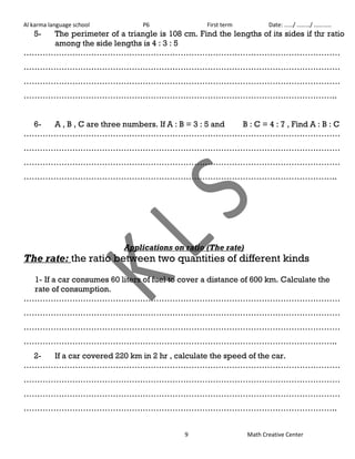 Al karma language school P6 First term Date: ……/ ………/ ………… 
5- The perimeter of a triangle is 108 cm. Find the lengths of its sides if thr ratio 
9 Math Creative Center 
among the side lengths is 4 : 3 : 5 
……………………………………………………………………………………………………… 
……………………………………………………………………………………………………… 
……………………………………………………………………………………………………… 
…………………………………………………………………………………………………….. 
6- A , B , C are three numbers. If A : B = 3 : 5 and B : C = 4 : 7 , Find A : B : C 
……………………………………………………………………………………………………… 
……………………………………………………………………………………………………… 
……………………………………………………………………………………………………… 
…………………………………………………………………………………………………….. 
Applications on ratio (The rate) 
The rate: the ratio between two quantities of different kinds 
1- If a car consumes 60 liters of fuel to cover a distance of 600 km. Calculate the 
rate of consumption. 
……………………………………………………………………………………………………… 
……………………………………………………………………………………………………… 
……………………………………………………………………………………………………… 
…………………………………………………………………………………………………….. 
2- If a car covered 220 km in 2 hr , calculate the speed of the car. 
……………………………………………………………………………………………………… 
……………………………………………………………………………………………………… 
……………………………………………………………………………………………………… 
…………………………………………………………………………………………………….. 
 