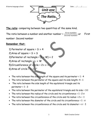 Al karma language school P6 First term Date: ……/ ………/ ………… 
Unit one 
The Ratio 
The ratio: comparing between two quantities of the same kind. 
The ratio between a number and another number = 
or First 
number: Second number 
1 Math Creative Center 
Remember that: 
1) Perimeter of square = S 4 
2) Area of square = S S 
3) Perimeter of rectangle = (L + W) 2 
4) Area of rectangle = L W 
5) Circumference of circle = 2 r 
6) Area of circle = 
 The ratio between the side length of the square and its perimeter = 1 : 4 
 The ratio between the perimeter of the square and its side length= 4 : 1 
 The ratio between the side length of the equilateral triangle and its 
perimeter = 1 : 3 
 The ratio between the perimeter of the equilateral triangle and its side = 3:1 
 The ratio between the radius of the circle and its circumference = 1 : 2 
 The ratio between the circumference of the circle and its radius = 2 : 1 
 The ratio between the diameter of the circle and its circumference = 1 : 
 The ratio between the circumference of the circle and its diameter = : 1 
 
