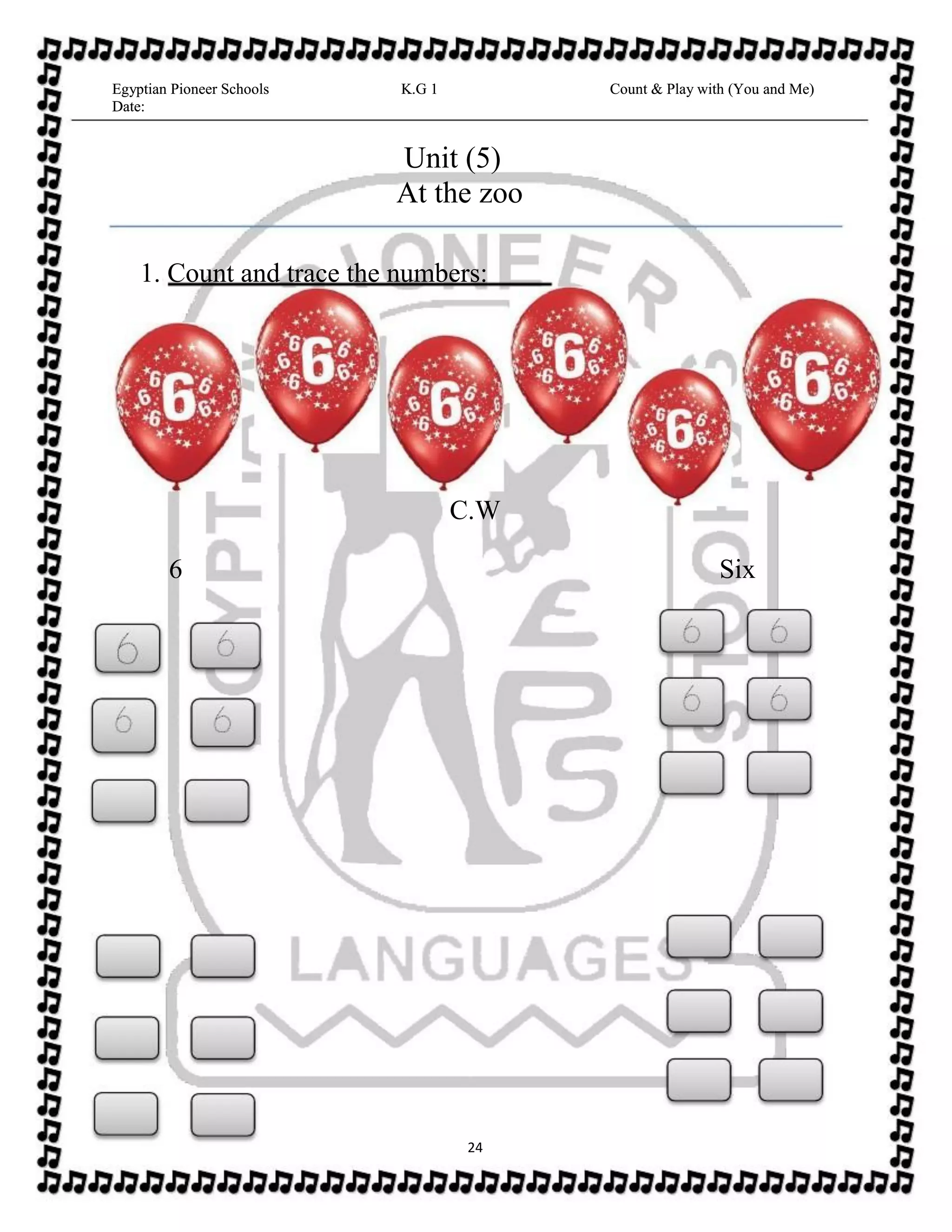 Egyptian Pioneer Schools
Date:
K.G 1 Count & Play with (You and Me)Egyptian Pioneer Schools
Date:
K.G 1 Count & Play with (You and Me)
Unit (5)
At the zoo
1. Count and trace the numbers:
C.W
6 Six
24
 