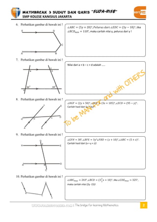MATHBREAK 3 SUDUT DAN GARIS “SUDA-RISE” 
SMP KOLESE KANISIUS JAKARTA 
www.fransescorner.com | The bridge for learning Mathematics 2 
6. Perhatikan gambar di bawah ini ! 
7. Perhatikan gambar di bawah ini ! 
8. Perhatikan gambar di bawah ini ! 
9. Perhatikan gambar di bawah ini ! 
10. Perhatikan gambar di bawah ini ! 
( ) ( ) Jika , maka carilah nilai y, pelurus dari y ! 
Nilai dari a + b – c + d adalah ….. 
( ) ( ) ( ) Carilah hasil dari (x + 3y)! 
( ) ( ) Carilah hasil dari (x + y + z)! 
( ) Jika , maka carilah nilai (2y -15)! 
 