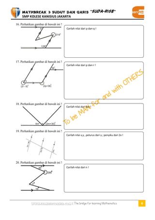 MATHBREAK 3 SUDUT DAN GARIS “SUDA-RISE” 
SMP KOLESE KANISIUS JAKARTA 
www.fransescorner.com | The bridge for learning Mathematics 4 
16. Perhatikan gambar di bawah ini ! 
17. Perhatikan gambar di bawah ini ! 
18. Perhatikan gambar di bawah ini ! 
19. Perhatikan gambar di bawah ini ! 
20. Perhatikan gambar di bawah ini ! 
Carilah nilai dari p dan r ! 
Carilah nilai dari p dan q ! 
Carilah nilai dari 3m ! 
Carilah nilai x,y , pelurus dari y ; penyiku dari 2x ! 
Carilah nilai dari n !  