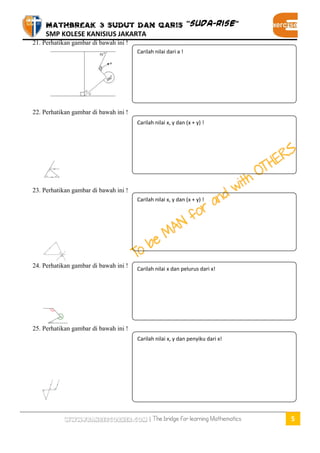 MATHBREAK 3 SUDUT DAN GARIS “SUDA-RISE” 
SMP KOLESE KANISIUS JAKARTA 
www.fransescorner.com | The bridge for learning Mathematics 5 
21. Perhatikan gambar di bawah ini ! 
22. Perhatikan gambar di bawah ini ! 
23. Perhatikan gambar di bawah ini ! 
24. Perhatikan gambar di bawah ini ! 
25. Perhatikan gambar di bawah ini ! 
Carilah nilai dari a ! 
Carilah nilai x, y dan (x + y) ! 
Carilah nilai x, y dan (x + y) ! 
Carilah nilai x dan pelurus dari x! 
Carilah nilai x, y dan penyiku dari x! 
 