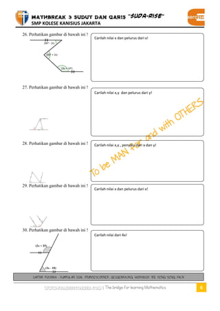 MATHBREAK 3 SUDUT DAN GARIS “SUDA-RISE” 
SMP KOLESE KANISIUS JAKARTA 
www.fransescorner.com | The bridge for learning Mathematics 6 
26. Perhatikan gambar di bawah ini ! 
27. Perhatikan gambar di bawah ini ! 
28. Perhatikan gambar di bawah ini ! 
29. Perhatikan gambar di bawah ini ! 
30. Perhatikan gambar di bawah ini ! 
Carilah nilai x dan pelurus dari x! 
Carilah nilai x,y dan pelurus dari y! 
Carilah nilai x,y , penyiku dari x dan y! 
Carilah nilai x dan pelurus dari x! 
Carilah nilai dari 4x! 
DAFTAR PUSTAKA : KUMPULAN SOAL FRANSESCORNER, GEOGEBRA.ORG, WORKBOOK THE KENG SENG, FALN 
