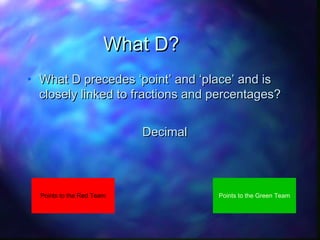 What D?
• What D precedes ‘point’ and ‘place’ and is
closely linked to fractions and percentages?
• Decimal

Points to the Red Team

Points to the Green Team

 