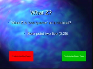 What Z?
• What Z is ‘one quarter’ as a decimal?
• Zero-point-two-five (0.25)

Points to the Red Team

Points to the Green Team

 