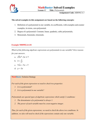 MathBuster Solved Examples
                                  Lesson 02      Title: Polynomials
                                                             Assignment Code: MB0902.4.1


The solved examples in this assignment are based on the following concepts:

   1. Definition of a polynomial in one variable, its coefficients, with examples and counter
        examples, its terms, zero polynomial.
   2. Degree of a polynomial. Constant, linear, quadratic, cubic polynomials;
   3. Monomials, binomials, trinomials.




Example MB0902.4.1.01

Which of the following algebraic expressions are polynomials in one variable? Give reasons
for your answers.
   a.        –

   b.

   c.
   d.



MathBuster Solution Strategy


For each of the given expression we need to check two properties:
   1. Is it a polynomial?
   2. Is it a polynomial in one variable?


Polynomials are special types of algebraic expressions which satisfy 2 conditions:
   1. The denominator of a polynomial is always 1.
   2. The power of each variable must be a non-negative integer.


Thus, for each of the given expressions, we need to check the above two conditions. In
addition, we also will need to check if the expressions contain only one variable.
 