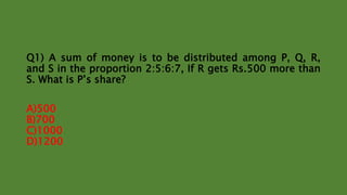 Q1) A sum of money is to be distributed among P, Q, R,
and S in the proportion 2:5:6:7, If R gets Rs.500 more than
S. What is P’s share?
A)500
B)700
C)1000
D)1200