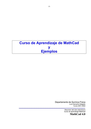 -1-

Curso de Aprendizaje de MathCad
y
Ejemplos

Departamento de Química Física
Luís Camacho Delgado
Curso 2001-2002
Resumen del Libro electrónico
Curso de aprendizaje MathCad

MathCad 4.0

 