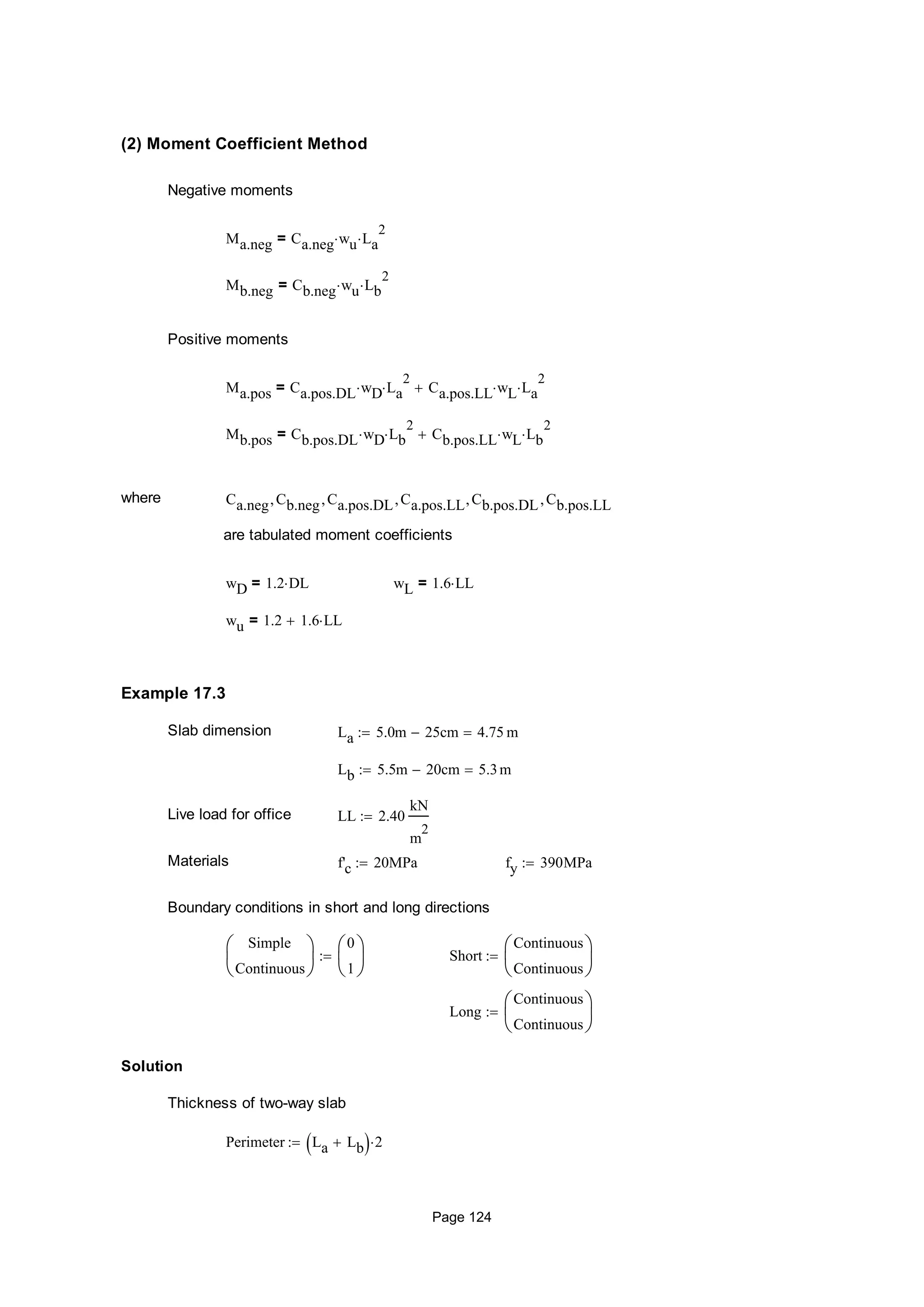(2) Moment Coefficient Method
Negative moments
Ma.neg Ca.neg wu La
2
=
Mb.neg Cb.neg wu Lb
2
=
Positive moments
Ma.pos Ca.pos.DL wD La
2
 Ca.pos.LL wL La
2
=
Mb.pos Cb.pos.DL wD Lb
2
 Cb.pos.LL wL Lb
2
=
where Ca.neg Cb.neg Ca.pos.DL Ca.pos.LL Cb.pos.DL Cb.pos.LL
are tabulated moment coefficients
wD 1.2 DL= wL 1.6 LL=
wu 1.2 1.6 LL=
Example 17.3
Slab dimension La 5.0m 25cm 4.75 m
Lb 5.5m 20cm 5.3m
Live load for office LL 2.40
kN
m
2

Materials f'c 20MPa fy 390MPa
Boundary conditions in short and long directions
Simple
Continuous






0
1






 Short
Continuous
Continuous







Long
Continuous
Continuous







Solution
Thickness of two-way slab
Perimeter La Lb  2
Page 124
 