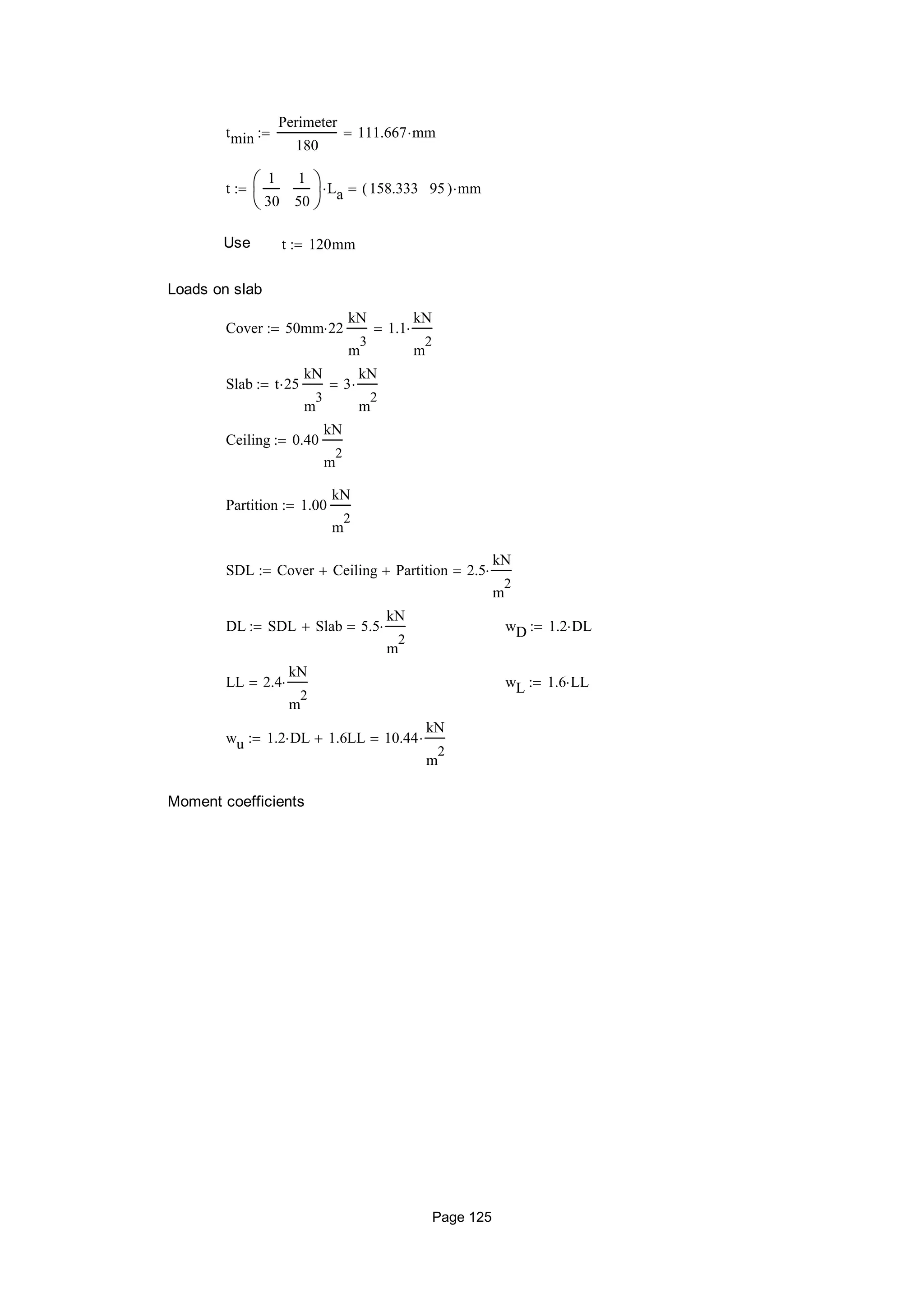tmin
Perimeter
180
111.667 mm
t
1
30
1
50






La 158.333 95( ) mm
Use t 120mm
Loads on slab
Cover 50mm 22
kN
m
3
1.1
kN
m
2

Slab t 25
kN
m
3
3
kN
m
2

Ceiling 0.40
kN
m
2

Partition 1.00
kN
m
2

SDL Cover Ceiling Partition 2.5
kN
m
2

DL SDL Slab 5.5
kN
m
2
 wD 1.2 DL
LL 2.4
kN
m
2
 wL 1.6 LL
wu 1.2 DL 1.6LL 10.44
kN
m
2

Moment coefficients
Page 125
 