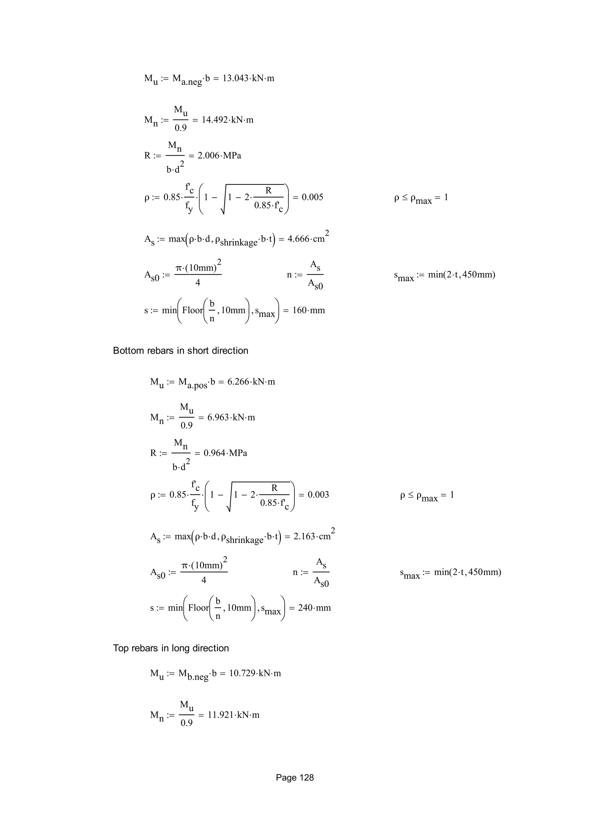 Mu Ma.neg b 13.043 kN m
Mn
Mu
0.9
14.492 kN m
R
Mn
b d
2

2.006 MPa
ρ 0.85
f'c
fy
 1 1 2
R
0.85 f'c







 0.005 ρ ρmax 1
As max ρ b d ρshrinkage b t  4.666 cm
2

As0
π 10mm( )
2

4
 n
As
As0
 smax min 2 t 450mm( )
s min Floor
b
n
10mm





smax





160 mm
Bottom rebars in short direction
Mu Ma.pos b 6.266 kN m
Mn
Mu
0.9
6.963 kN m
R
Mn
b d
2

0.964 MPa
ρ 0.85
f'c
fy
 1 1 2
R
0.85 f'c







 0.003 ρ ρmax 1
As max ρ b d ρshrinkage b t  2.163 cm
2

As0
π 10mm( )
2

4
 n
As
As0
 smax min 2 t 450mm( )
s min Floor
b
n
10mm





smax





240 mm
Top rebars in long direction
Mu Mb.neg b 10.729 kN m
Mn
Mu
0.9
11.921 kN m
Page 128
 