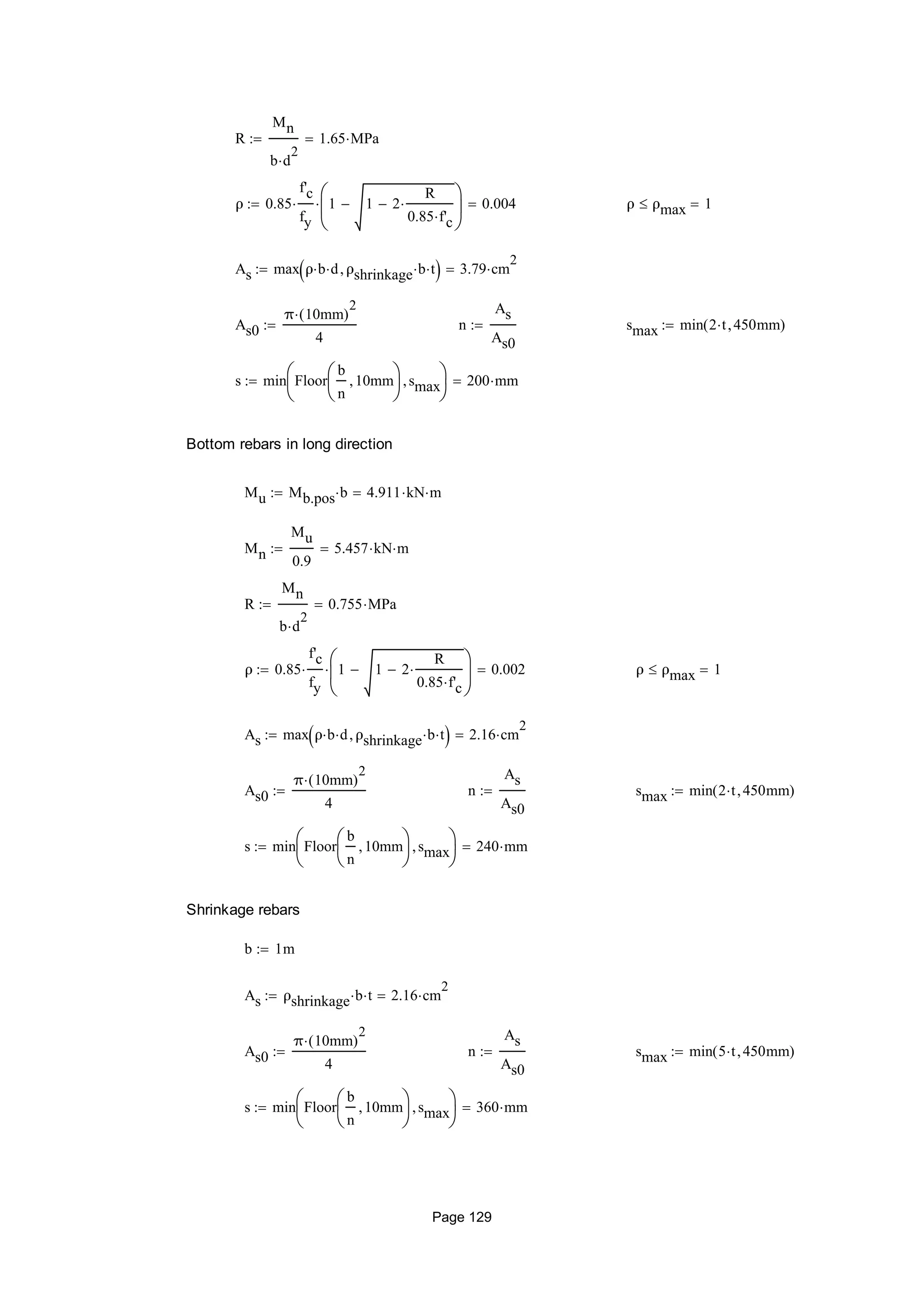 R
Mn
b d
2

1.65 MPa
ρ 0.85
f'c
fy
 1 1 2
R
0.85 f'c







 0.004 ρ ρmax 1
As max ρ b d ρshrinkage b t  3.79 cm
2

As0
π 10mm( )
2

4
 n
As
As0
 smax min 2 t 450mm( )
s min Floor
b
n
10mm





smax





200 mm
Bottom rebars in long direction
Mu Mb.pos b 4.911 kN m
Mn
Mu
0.9
5.457 kN m
R
Mn
b d
2

0.755 MPa
ρ 0.85
f'c
fy
 1 1 2
R
0.85 f'c







 0.002 ρ ρmax 1
As max ρ b d ρshrinkage b t  2.16 cm
2

As0
π 10mm( )
2

4
 n
As
As0
 smax min 2 t 450mm( )
s min Floor
b
n
10mm





smax





240 mm
Shrinkage rebars
b 1m
As ρshrinkage b t 2.16 cm
2

As0
π 10mm( )
2

4
 n
As
As0
 smax min 5 t 450mm( )
s min Floor
b
n
10mm





smax





360 mm
Page 129
 