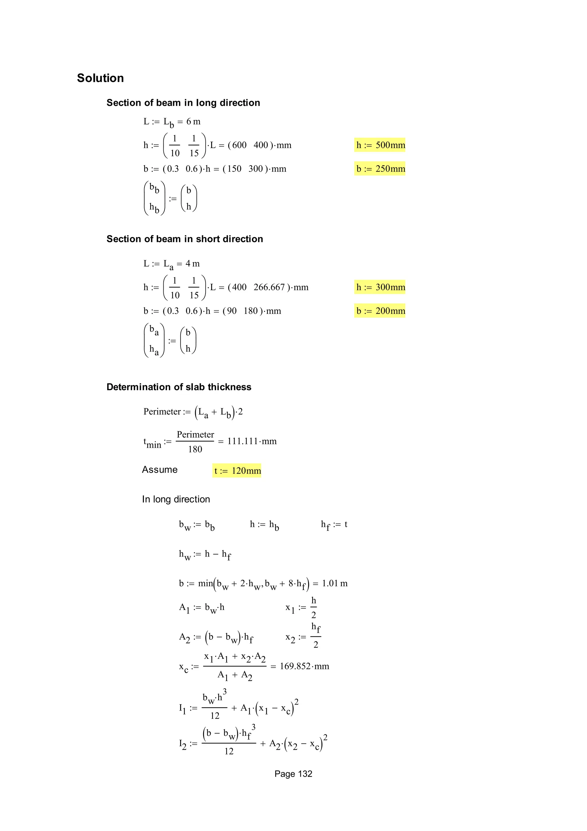 Solution
Section of beam in long direction
L Lb 6 m
h
1
10
1
15






L 600 400( ) mm h 500mm
b 0.3 0.6( ) h 150 300( ) mm b 250mm
bb
hb






b
h







Section of beam in short direction
L La 4 m
h
1
10
1
15






L 400 266.667( ) mm h 300mm
b 0.3 0.6( ) h 90 180( ) mm b 200mm
ba
ha






b
h







Determination of slab thickness
Perimeter La Lb  2
tmin
Perimeter
180
111.111 mm
Assume t 120mm
In long direction
bw bb h hb hf t
hw h hf
b min bw 2 hw bw 8 hf  1.01 m
A1 bw h x1
h
2

A2 b bw  hf x2
hf
2

xc
x1 A1 x2 A2
A1 A2
169.852 mm
I1
bw h
3

12
A1 x1 xc 
2

I2
b bw  hf
3

12
A2 x2 xc 
2

Page 132
 