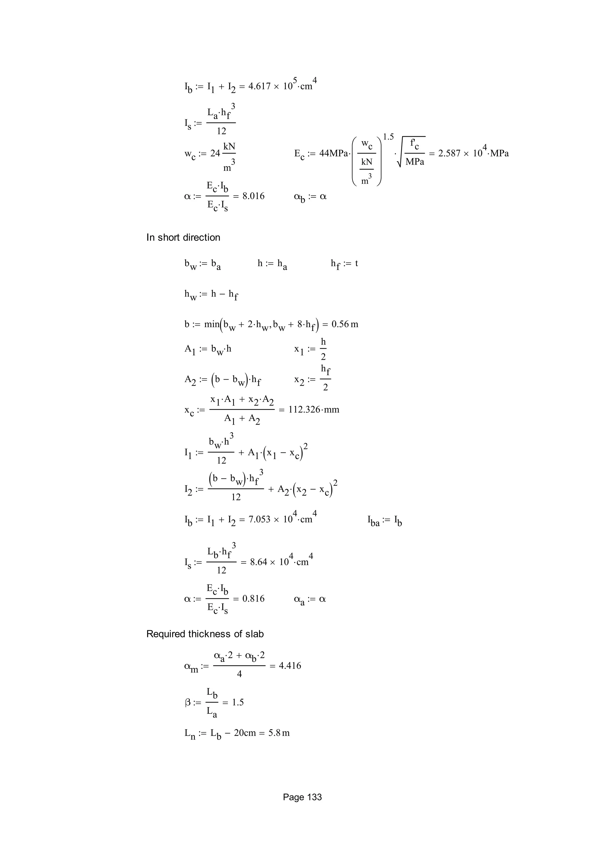 Ib I1 I2 4.617 10
5
 cm
4

Is
La hf
3

12

wc 24
kN
m
3
 Ec 44MPa
wc
kN
m
3










1.5

f'c
MPa
 2.587 10
4
 MPa
α
Ec Ib
Ec Is
8.016 αb α
In short direction
bw ba h ha hf t
hw h hf
b min bw 2 hw bw 8 hf  0.56 m
A1 bw h x1
h
2

A2 b bw  hf x2
hf
2

xc
x1 A1 x2 A2
A1 A2
112.326 mm
I1
bw h
3

12
A1 x1 xc 2

I2
b bw  hf
3

12
A2 x2 xc 2

Ib I1 I2 7.053 10
4
 cm
4
 Iba Ib
Is
Lb hf
3

12
8.64 10
4
 cm
4

α
Ec Ib
Ec Is
0.816 αa α
Required thickness of slab
αm
αa 2 αb 2
4
4.416
β
Lb
La
1.5
Ln Lb 20cm 5.8m
Page 133
 