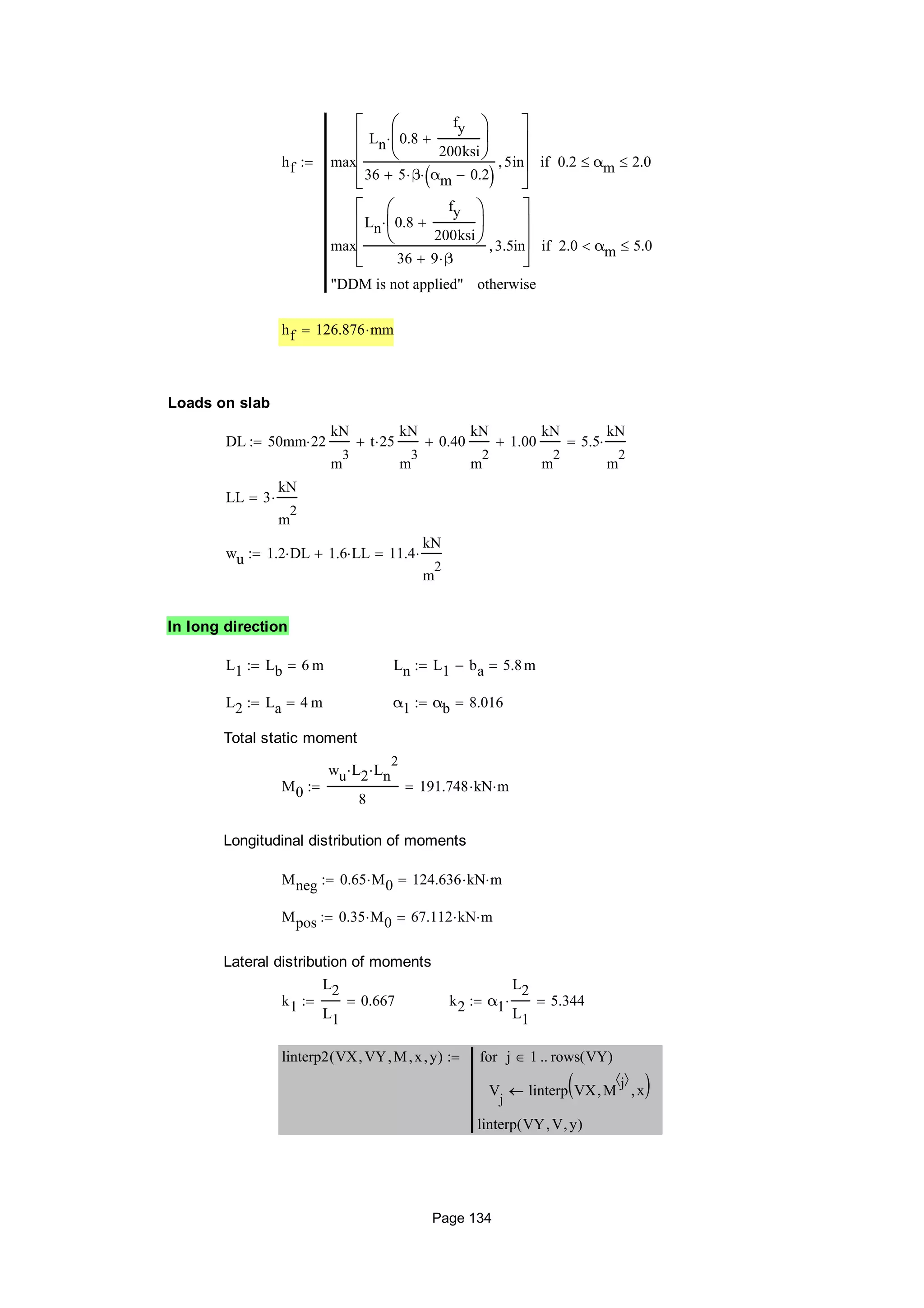hf max
Ln 0.8
fy
200ksi








36 5 β αm 0.2 
5in










0.2 αm 2.0if
max
Ln 0.8
fy
200ksi








36 9 β
3.5in








2.0 αm 5.0if
"DDM is not applied" otherwise

hf 126.876 mm
Loads on slab
DL 50mm 22
kN
m
3
t 25
kN
m
3
 0.40
kN
m
2
 1.00
kN
m
2
 5.5
kN
m
2

LL 3
kN
m
2

wu 1.2 DL 1.6 LL 11.4
kN
m
2

In long direction
L1 Lb 6 m Ln L1 ba 5.8m
L2 La 4 m α1 αb 8.016
Total static moment
M0
wu L2 Ln
2

8
191.748 kN m
Longitudinal distribution of moments
Mneg 0.65 M0 124.636 kN m
Mpos 0.35 M0 67.112 kN m
Lateral distribution of moments
k1
L2
L1
0.667 k2 α1
L2
L1
 5.344
linterp2 VX VY M x y( )
V
j
linterp VX M
j 
 x 
j 1 rows VY( )for
linterp VY V y( )

Page 134
 