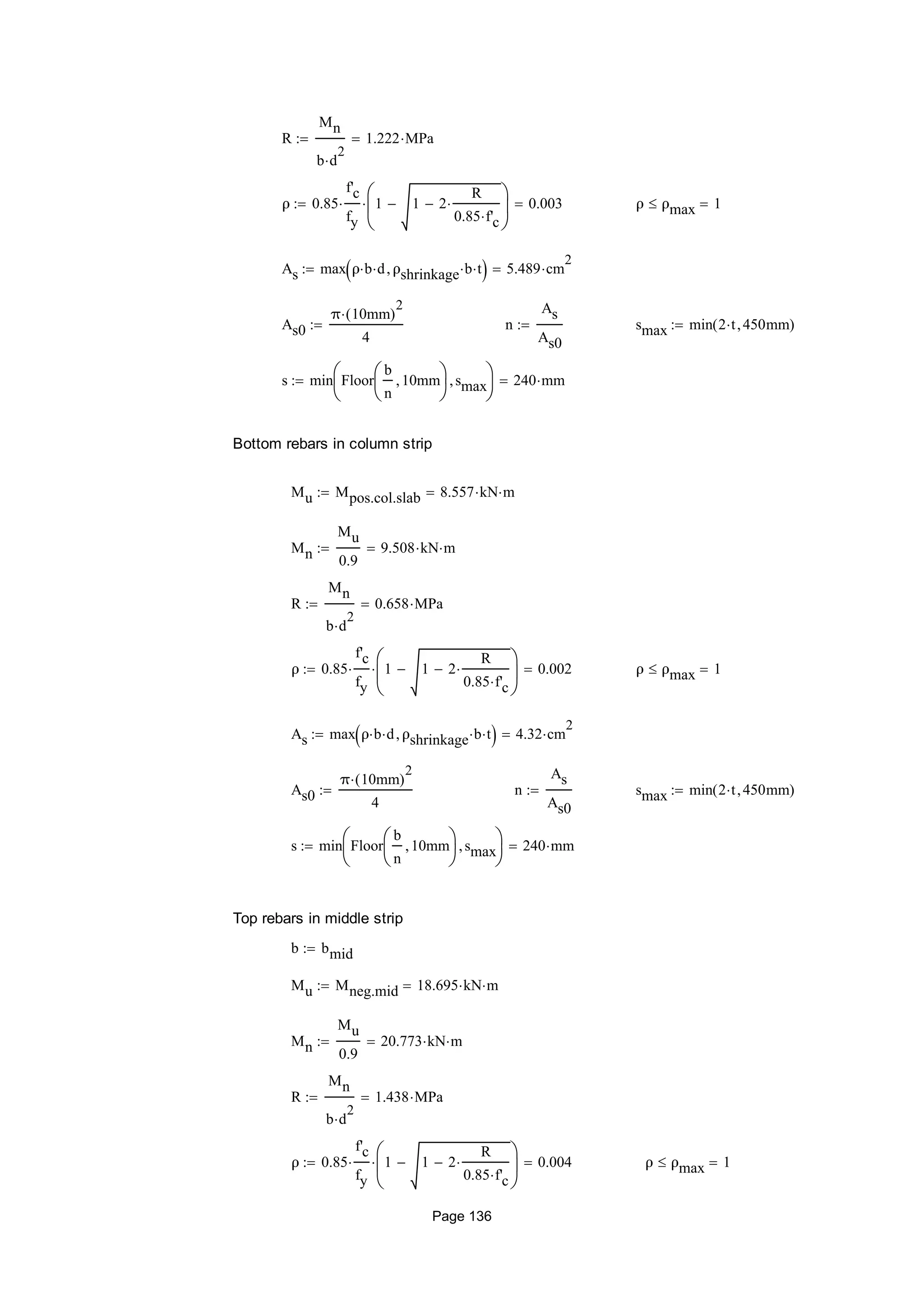 R
Mn
b d
2

1.222 MPa
ρ 0.85
f'c
fy
 1 1 2
R
0.85 f'c







 0.003 ρ ρmax 1
As max ρ b d ρshrinkage b t  5.489 cm
2

As0
π 10mm( )
2

4
 n
As
As0
 smax min 2 t 450mm( )
s min Floor
b
n
10mm





smax





240 mm
Bottom rebars in column strip
Mu Mpos.col.slab 8.557 kN m
Mn
Mu
0.9
9.508 kN m
R
Mn
b d
2

0.658 MPa
ρ 0.85
f'c
fy
 1 1 2
R
0.85 f'c







 0.002 ρ ρmax 1
As max ρ b d ρshrinkage b t  4.32 cm
2

As0
π 10mm( )
2

4
 n
As
As0
 smax min 2 t 450mm( )
s min Floor
b
n
10mm





smax





240 mm
Top rebars in middle strip
b bmid
Mu Mneg.mid 18.695 kN m
Mn
Mu
0.9
20.773 kN m
R
Mn
b d
2

1.438 MPa
ρ 0.85
f'c
fy
 1 1 2
R
0.85 f'c







 0.004 ρ ρmax 1
Page 136
 