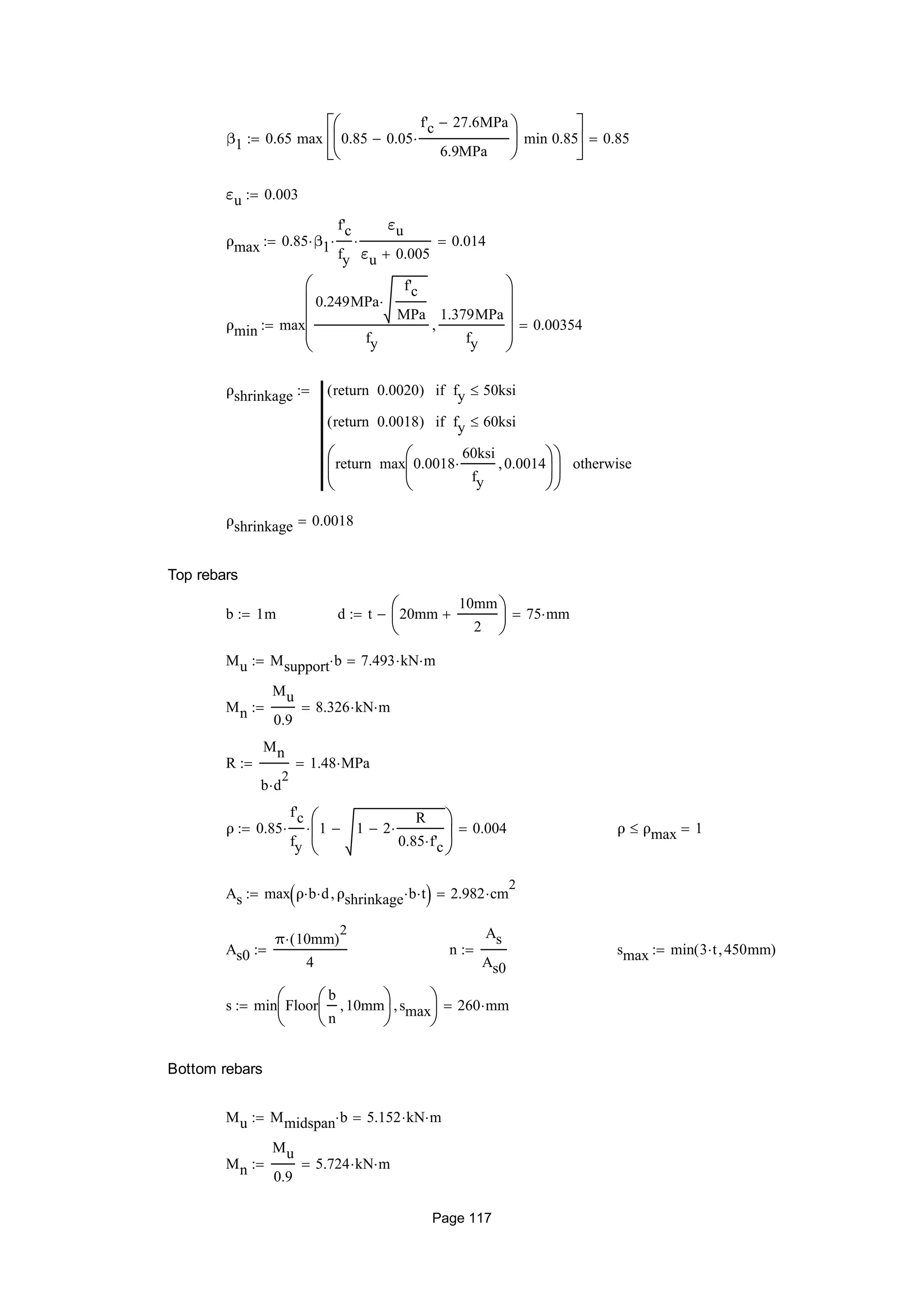 β1 0.65 max 0.85 0.05
f'c 27.6MPa
6.9MPa







min 0.85






0.85
εu 0.003
ρmax 0.85 β1
f'c
fy

εu
εu 0.005
 0.014
ρmin max
0.249MPa
f'c
MPa

fy
1.379MPa
fy











0.00354
ρshrinkage 0.0020return( ) fy 50ksiif
0.0018return( ) fy 60ksiif
max 0.0018
60ksi
fy
 0.0014





return





otherwise

ρshrinkage 0.0018
Top rebars
b 1m d t 20mm
10mm
2






 75 mm
Mu Msupport b 7.493 kN m
Mn
Mu
0.9
8.326 kN m
R
Mn
b d
2

1.48 MPa
ρ 0.85
f'c
fy
 1 1 2
R
0.85 f'c







 0.004 ρ ρmax 1
As max ρ b d ρshrinkage b t  2.982 cm
2

As0
π 10mm( )
2

4
 n
As
As0
 smax min 3 t 450mm( )
s min Floor
b
n
10mm





smax





260 mm
Bottom rebars
Mu Mmidspan b 5.152 kN m
Mn
Mu
0.9
5.724 kN m
Page 117
 