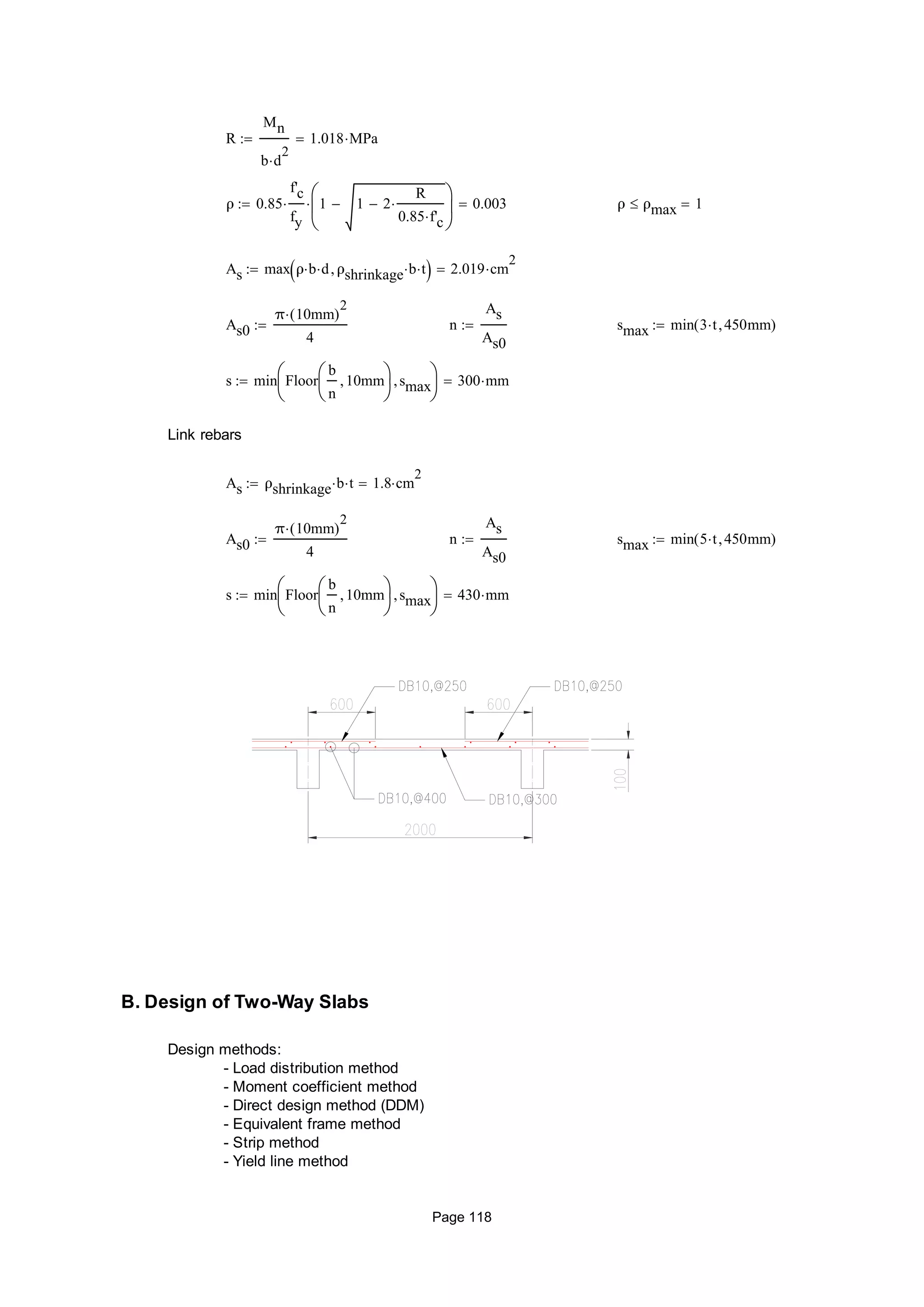 R
Mn
b d
2

1.018 MPa
ρ 0.85
f'c
fy
 1 1 2
R
0.85 f'c







 0.003 ρ ρmax 1
As max ρ b d ρshrinkage b t  2.019 cm
2

As0
π 10mm( )
2

4
 n
As
As0
 smax min 3 t 450mm( )
s min Floor
b
n
10mm





smax





300 mm
Link rebars
As ρshrinkage b t 1.8 cm
2

As0
π 10mm( )
2

4
 n
As
As0
 smax min 5 t 450mm( )
s min Floor
b
n
10mm





smax





430 mm
B. Design of Two-Way Slabs
Design methods:
- Load distribution method
- Moment coefficient method
- Direct design method (DDM)
- Equivalent frame method
- Strip method
- Yield line method
Page 118
 