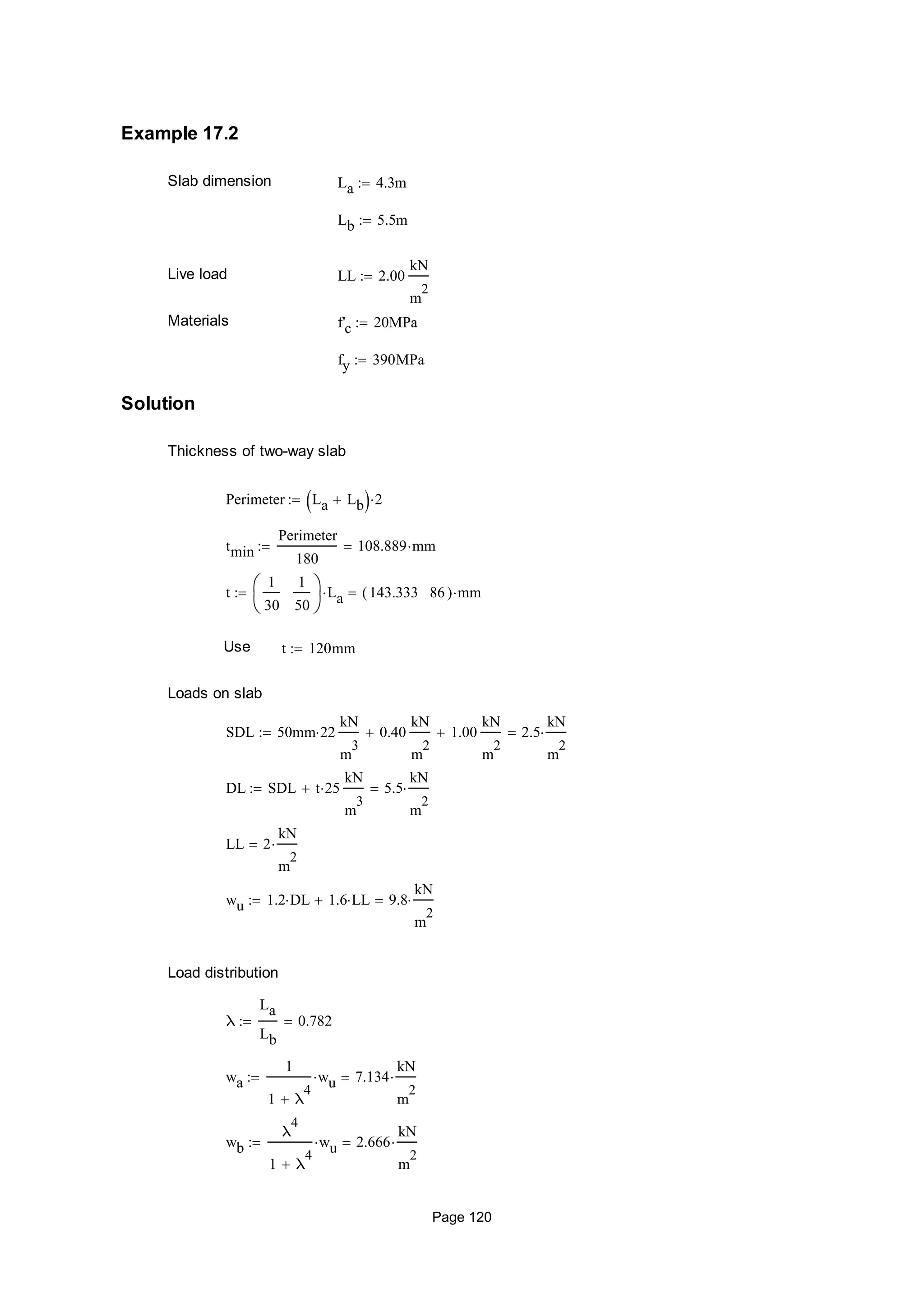 Example 17.2
Slab dimension La 4.3m
Lb 5.5m
Live load LL 2.00
kN
m
2

Materials f'c 20MPa
fy 390MPa
Solution
Thickness of two-way slab
Perimeter La Lb  2
tmin
Perimeter
180
108.889 mm
t
1
30
1
50






La 143.333 86( ) mm
Use t 120mm
Loads on slab
SDL 50mm 22
kN
m
3
0.40
kN
m
2
 1.00
kN
m
2
 2.5
kN
m
2

DL SDL t 25
kN
m
3
 5.5
kN
m
2

LL 2
kN
m
2

wu 1.2 DL 1.6 LL 9.8
kN
m
2

Load distribution
λ
La
Lb
0.782
wa
1
1 λ
4

wu 7.134
kN
m
2

wb
λ
4
1 λ
4

wu 2.666
kN
m
2

Page 120
 
