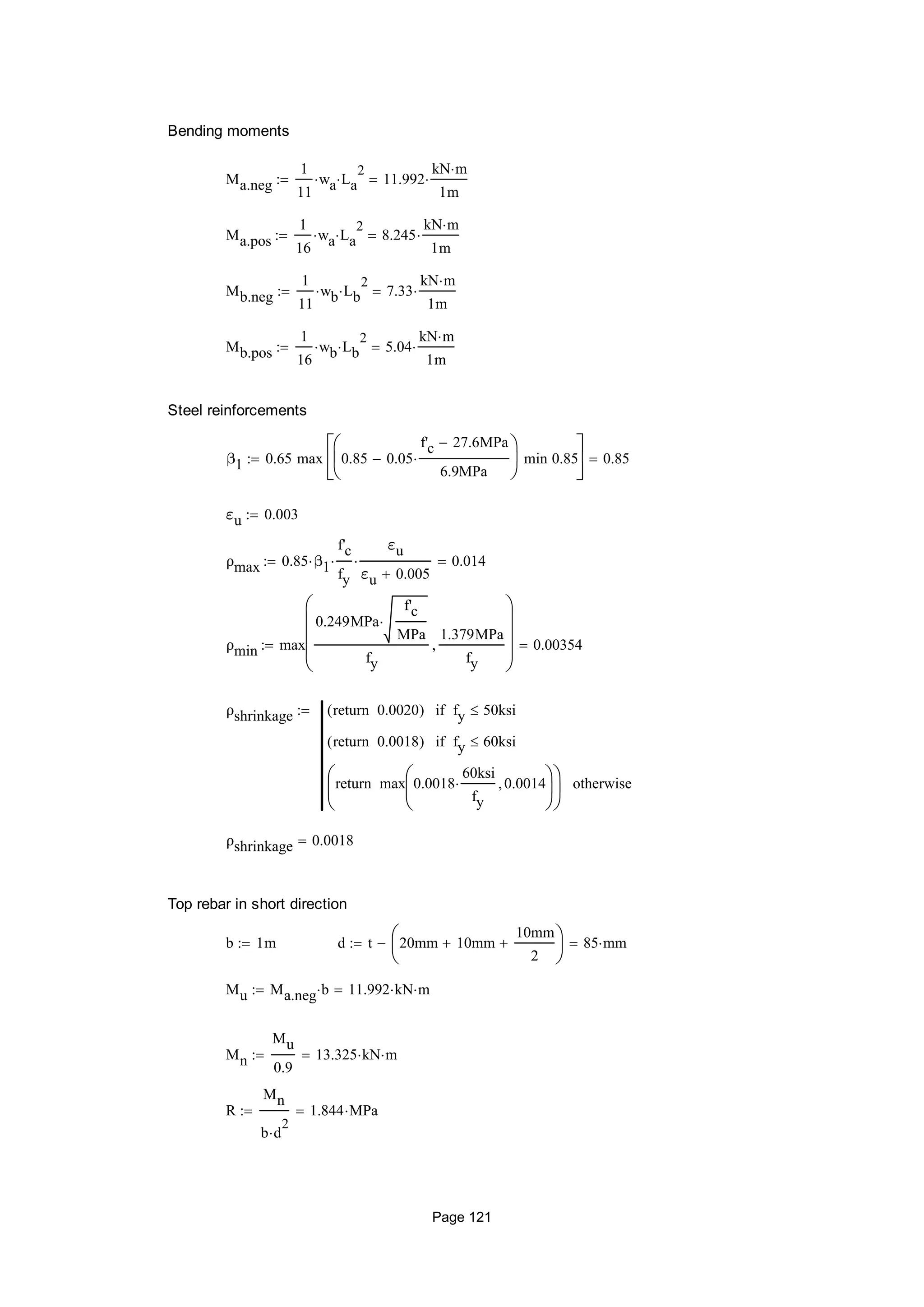 Bending moments
Ma.neg
1
11
wa La
2
 11.992
kN m
1m

Ma.pos
1
16
wa La
2
 8.245
kN m
1m

Mb.neg
1
11
wb Lb
2
 7.33
kN m
1m

Mb.pos
1
16
wb Lb
2
 5.04
kN m
1m

Steel reinforcements
β1 0.65 max 0.85 0.05
f'c 27.6MPa
6.9MPa







min 0.85






0.85
εu 0.003
ρmax 0.85 β1
f'c
fy

εu
εu 0.005
 0.014
ρmin max
0.249MPa
f'c
MPa

fy
1.379MPa
fy











0.00354
ρshrinkage 0.0020return( ) fy 50ksiif
0.0018return( ) fy 60ksiif
max 0.0018
60ksi
fy
 0.0014





return





otherwise

ρshrinkage 0.0018
Top rebar in short direction
b 1m d t 20mm 10mm
10mm
2






 85 mm
Mu Ma.neg b 11.992 kN m
Mn
Mu
0.9
13.325 kN m
R
Mn
b d
2

1.844 MPa
Page 121
 