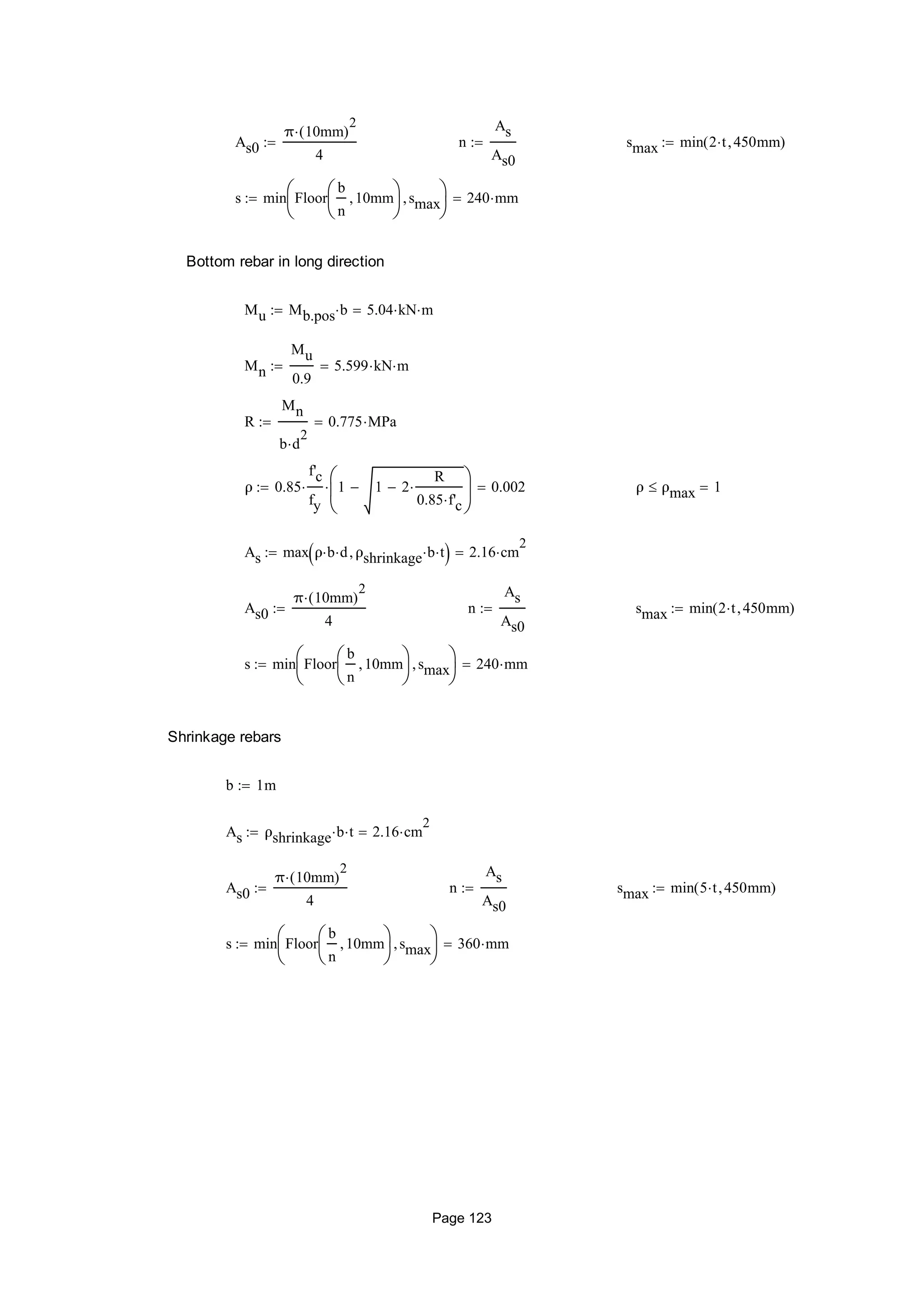 As0
π 10mm( )
2

4
 n
As
As0
 smax min 2 t 450mm( )
s min Floor
b
n
10mm





smax





240 mm
Bottom rebar in long direction
Mu Mb.pos b 5.04 kN m
Mn
Mu
0.9
5.599 kN m
R
Mn
b d
2

0.775 MPa
ρ 0.85
f'c
fy
 1 1 2
R
0.85 f'c







 0.002 ρ ρmax 1
As max ρ b d ρshrinkage b t  2.16 cm
2

As0
π 10mm( )
2

4
 n
As
As0
 smax min 2 t 450mm( )
s min Floor
b
n
10mm





smax





240 mm
Shrinkage rebars
b 1m
As ρshrinkage b t 2.16 cm
2

As0
π 10mm( )
2

4
 n
As
As0
 smax min 5 t 450mm( )
s min Floor
b
n
10mm





smax





360 mm
Page 123
 