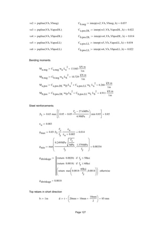 vs2 pspline Vλ Vbneg( ) Cb.neg interp vs2 Vλ Vbneg λ( ) 0.037
vs3 pspline Vλ VaposDL( ) Ca.pos.DL interp vs3 Vλ VaposDL λ( ) 0.022
vs4 pspline Vλ VbposDL( ) Cb.pos.DL interp vs4 Vλ VbposDL λ( ) 0.014
vs5 pspline Vλ VaposLL( ) Ca.pos.LL interp vs5 Vλ VaposLL λ( ) 0.034
vs6 pspline Vλ VbposLL( ) Cb.pos.LL interp vs6 Vλ VbposLL λ( ) 0.022
Bending moments
Ma.neg Ca.neg wu La
2
 13.043
kN m
1m

Mb.neg Cb.neg wu Lb
2
 10.729
kN m
1m

Ma.pos Ca.pos.DL wD La
2
 Ca.pos.LL wL La
2
 6.266
kN m
1m

Mb.pos Cb.pos.DL wD Lb
2
 Cb.pos.LL wL Lb
2
 4.911
kN m
1m

Steel reinforcements
β1 0.65 max 0.85 0.05
f'c 27.6MPa
6.9MPa







min 0.85






0.85
εu 0.003
ρmax 0.85 β1
f'c
fy

εu
εu 0.005
 0.014
ρmin max
0.249MPa
f'c
MPa

fy
1.379MPa
fy











0.00354
ρshrinkage 0.0020return( ) fy 50ksiif
0.0018return( ) fy 60ksiif
max 0.0018
60ksi
fy
 0.0014





return





otherwise

ρshrinkage 0.0018
Top rebars in short direction
b 1m d t 20mm 10mm
10mm
2






 85 mm
Page 127
 