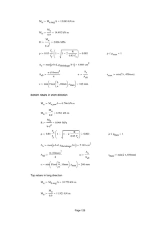 Mu Ma.neg b 13.043 kN m
Mn
Mu
0.9
14.492 kN m
R
Mn
b d
2

2.006 MPa
ρ 0.85
f'c
fy
 1 1 2
R
0.85 f'c







 0.005 ρ ρmax 1
As max ρ b d ρshrinkage b t  4.666 cm
2

As0
π 10mm( )
2

4
 n
As
As0
 smax min 2 t 450mm( )
s min Floor
b
n
10mm





smax





160 mm
Bottom rebars in short direction
Mu Ma.pos b 6.266 kN m
Mn
Mu
0.9
6.963 kN m
R
Mn
b d
2

0.964 MPa
ρ 0.85
f'c
fy
 1 1 2
R
0.85 f'c







 0.003 ρ ρmax 1
As max ρ b d ρshrinkage b t  2.163 cm
2

As0
π 10mm( )
2

4
 n
As
As0
 smax min 2 t 450mm( )
s min Floor
b
n
10mm





smax





240 mm
Top rebars in long direction
Mu Mb.neg b 10.729 kN m
Mn
Mu
0.9
11.921 kN m
Page 128
 