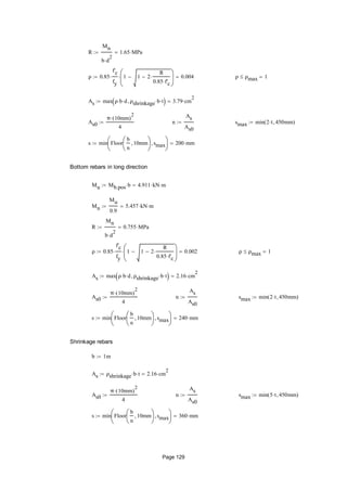 R
Mn
b d
2

1.65 MPa
ρ 0.85
f'c
fy
 1 1 2
R
0.85 f'c







 0.004 ρ ρmax 1
As max ρ b d ρshrinkage b t  3.79 cm
2

As0
π 10mm( )
2

4
 n
As
As0
 smax min 2 t 450mm( )
s min Floor
b
n
10mm





smax





200 mm
Bottom rebars in long direction
Mu Mb.pos b 4.911 kN m
Mn
Mu
0.9
5.457 kN m
R
Mn
b d
2

0.755 MPa
ρ 0.85
f'c
fy
 1 1 2
R
0.85 f'c







 0.002 ρ ρmax 1
As max ρ b d ρshrinkage b t  2.16 cm
2

As0
π 10mm( )
2

4
 n
As
As0
 smax min 2 t 450mm( )
s min Floor
b
n
10mm





smax





240 mm
Shrinkage rebars
b 1m
As ρshrinkage b t 2.16 cm
2

As0
π 10mm( )
2

4
 n
As
As0
 smax min 5 t 450mm( )
s min Floor
b
n
10mm





smax





360 mm
Page 129
 