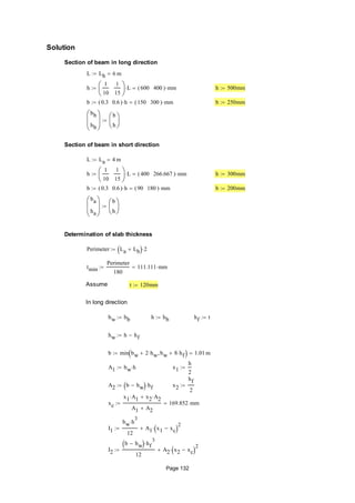 Solution
Section of beam in long direction
L Lb 6 m
h
1
10
1
15






L 600 400( ) mm h 500mm
b 0.3 0.6( ) h 150 300( ) mm b 250mm
bb
hb






b
h







Section of beam in short direction
L La 4 m
h
1
10
1
15






L 400 266.667( ) mm h 300mm
b 0.3 0.6( ) h 90 180( ) mm b 200mm
ba
ha






b
h







Determination of slab thickness
Perimeter La Lb  2
tmin
Perimeter
180
111.111 mm
Assume t 120mm
In long direction
bw bb h hb hf t
hw h hf
b min bw 2 hw bw 8 hf  1.01 m
A1 bw h x1
h
2

A2 b bw  hf x2
hf
2

xc
x1 A1 x2 A2
A1 A2
169.852 mm
I1
bw h
3

12
A1 x1 xc 
2

I2
b bw  hf
3

12
A2 x2 xc 
2

Page 132
 