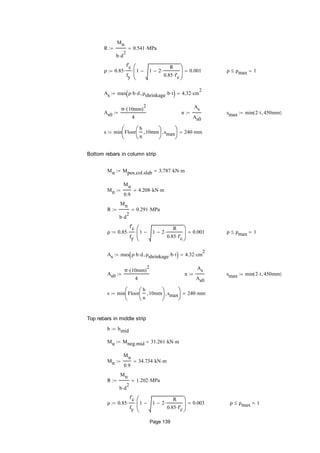 R
Mn
b d
2

0.541 MPa
ρ 0.85
f'c
fy
 1 1 2
R
0.85 f'c







 0.001 ρ ρmax 1
As max ρ b d ρshrinkage b t  4.32 cm
2

As0
π 10mm( )
2

4
 n
As
As0
 smax min 2 t 450mm( )
s min Floor
b
n
10mm





smax





240 mm
Bottom rebars in column strip
Mu Mpos.col.slab 3.787 kN m
Mn
Mu
0.9
4.208 kN m
R
Mn
b d
2

0.291 MPa
ρ 0.85
f'c
fy
 1 1 2
R
0.85 f'c







 0.001 ρ ρmax 1
As max ρ b d ρshrinkage b t  4.32 cm
2

As0
π 10mm( )
2

4
 n
As
As0
 smax min 2 t 450mm( )
s min Floor
b
n
10mm





smax





240 mm
Top rebars in middle strip
b bmid
Mu Mneg.mid 31.261 kN m
Mn
Mu
0.9
34.734 kN m
R
Mn
b d
2

1.202 MPa
ρ 0.85
f'c
fy
 1 1 2
R
0.85 f'c







 0.003 ρ ρmax 1
Page 139
 