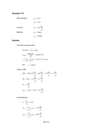 Example 17.2
Slab dimension La 4.3m
Lb 5.5m
Live load LL 2.00
kN
m
2

Materials f'c 20MPa
fy 390MPa
Solution
Thickness of two-way slab
Perimeter La Lb  2
tmin
Perimeter
180
108.889 mm
t
1
30
1
50






La 143.333 86( ) mm
Use t 120mm
Loads on slab
SDL 50mm 22
kN
m
3
0.40
kN
m
2
 1.00
kN
m
2
 2.5
kN
m
2

DL SDL t 25
kN
m
3
 5.5
kN
m
2

LL 2
kN
m
2

wu 1.2 DL 1.6 LL 9.8
kN
m
2

Load distribution
λ
La
Lb
0.782
wa
1
1 λ
4

wu 7.134
kN
m
2

wb
λ
4
1 λ
4

wu 2.666
kN
m
2

Page 120
 