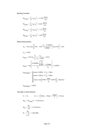 Bending moments
Ma.neg
1
11
wa La
2
 11.992
kN m
1m

Ma.pos
1
16
wa La
2
 8.245
kN m
1m

Mb.neg
1
11
wb Lb
2
 7.33
kN m
1m

Mb.pos
1
16
wb Lb
2
 5.04
kN m
1m

Steel reinforcements
β1 0.65 max 0.85 0.05
f'c 27.6MPa
6.9MPa







min 0.85






0.85
εu 0.003
ρmax 0.85 β1
f'c
fy

εu
εu 0.005
 0.014
ρmin max
0.249MPa
f'c
MPa

fy
1.379MPa
fy











0.00354
ρshrinkage 0.0020return( ) fy 50ksiif
0.0018return( ) fy 60ksiif
max 0.0018
60ksi
fy
 0.0014





return





otherwise

ρshrinkage 0.0018
Top rebar in short direction
b 1m d t 20mm 10mm
10mm
2






 85 mm
Mu Ma.neg b 11.992 kN m
Mn
Mu
0.9
13.325 kN m
R
Mn
b d
2

1.844 MPa
Page 121
 