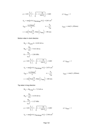 ρ 0.85
f'c
fy
 1 1 2
R
0.85 f'c







 0.005 ρ ρmax 1
As max ρ b d ρshrinkage b t  4.265 cm
2

As0
π 10mm( )
2

4
 n
As
As0
 smax min 2 t 450mm( )
s min Floor
b
n
10mm





smax





180 mm
Bottom rebar in short direction
Mu Ma.pos b 8.245 kN m
Mn
Mu
0.9
9.161 kN m
R
Mn
b d
2

1.268 MPa
ρ 0.85
f'c
fy
 1 1 2
R
0.85 f'c







 0.003 ρ ρmax 1
As max ρ b d ρshrinkage b t  2.875 cm
2

As0
π 10mm( )
2

4
 n
As
As0
 smax min 2 t 450mm( )
s min Floor
b
n
10mm





smax





240 mm
Top rebar in long direction
Mu Mb.neg b 7.33 kN m
Mn
Mu
0.9
8.145 kN m
R
Mn
b d
2

1.127 MPa
ρ 0.85
f'c
fy
 1 1 2
R
0.85 f'c







 0.003 ρ ρmax 1
As max ρ b d ρshrinkage b t  2.544 cm
2

Page 122
 
