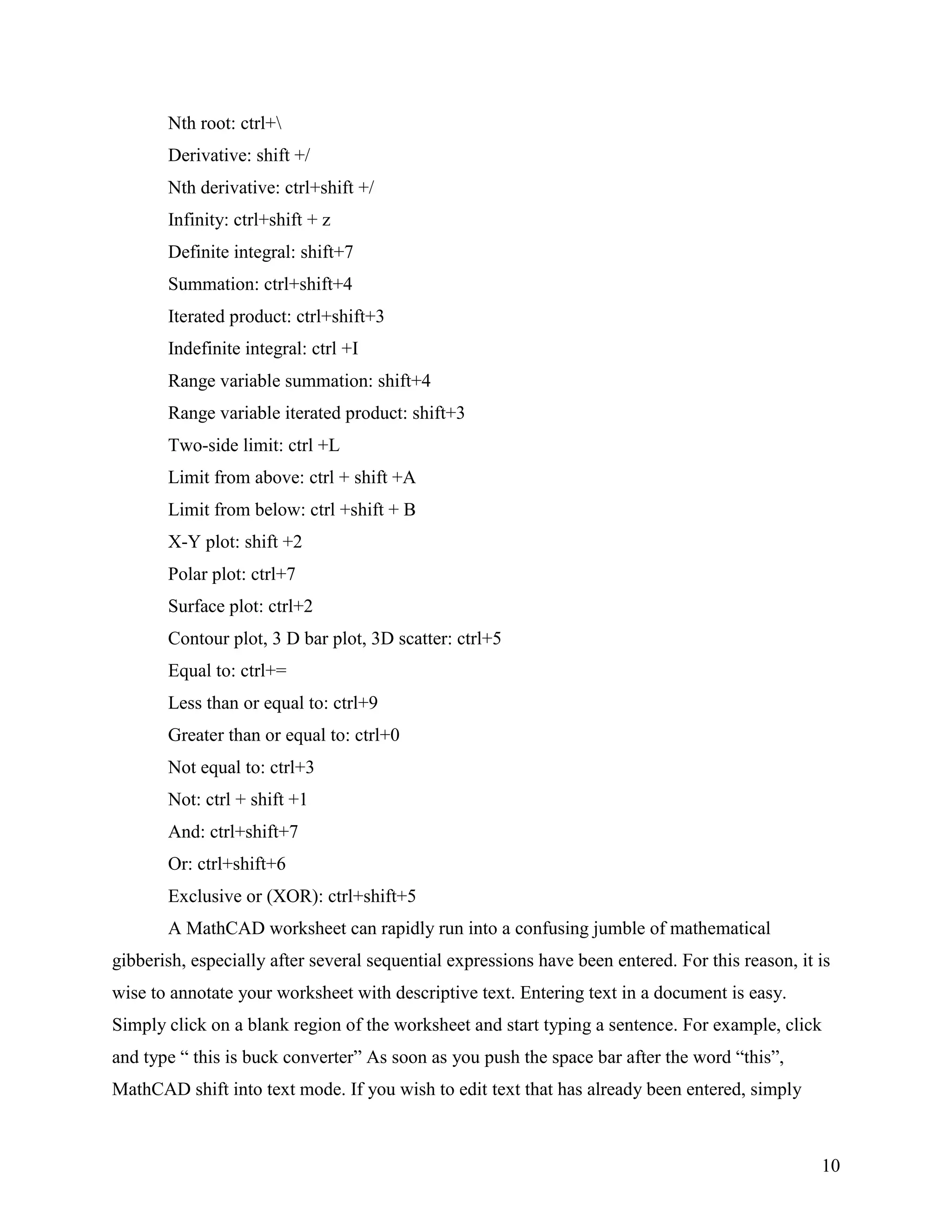 10
Nth root: ctrl+
Derivative: shift +/
Nth derivative: ctrl+shift +/
Infinity: ctrl+shift + z
Definite integral: shift+7
Summation: ctrl+shift+4
Iterated product: ctrl+shift+3
Indefinite integral: ctrl +I
Range variable summation: shift+4
Range variable iterated product: shift+3
Two-side limit: ctrl +L
Limit from above: ctrl + shift +A
Limit from below: ctrl +shift + B
X-Y plot: shift +2
Polar plot: ctrl+7
Surface plot: ctrl+2
Contour plot, 3 D bar plot, 3D scatter: ctrl+5
Equal to: ctrl+=
Less than or equal to: ctrl+9
Greater than or equal to: ctrl+0
Not equal to: ctrl+3
Not: ctrl + shift +1
And: ctrl+shift+7
Or: ctrl+shift+6
Exclusive or (XOR): ctrl+shift+5
A MathCAD worksheet can rapidly run into a confusing jumble of mathematical
gibberish, especially after several sequential expressions have been entered. For this reason, it is
wise to annotate your worksheet with descriptive text. Entering text in a document is easy.
Simply click on a blank region of the worksheet and start typing a sentence. For example, click
and type “ this is buck converter” As soon as you push the space bar after the word “this”,
MathCAD shift into text mode. If you wish to edit text that has already been entered, simply
 