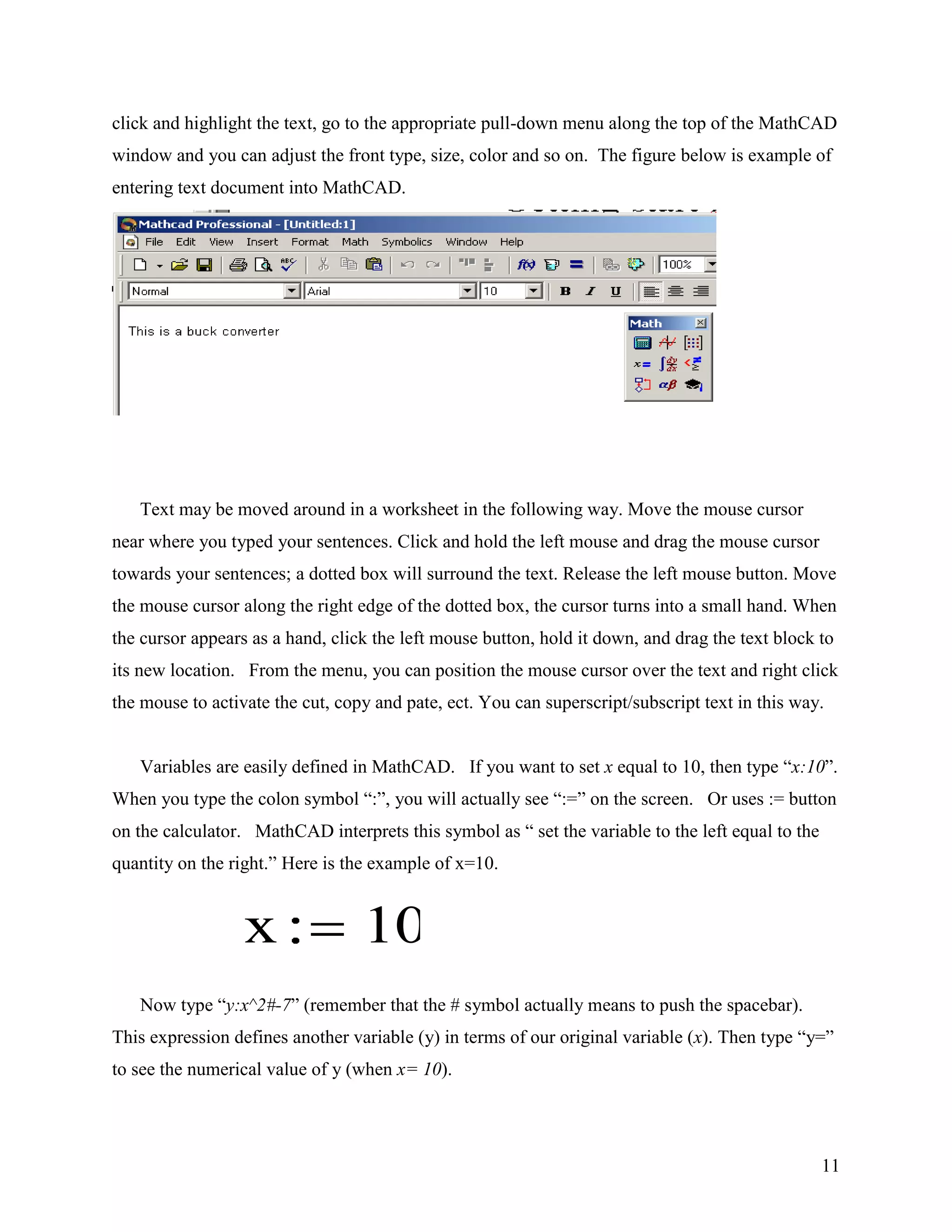 11
click and highlight the text, go to the appropriate pull-down menu along the top of the MathCAD
window and you can adjust the front type, size, color and so on. The figure below is example of
entering text document into MathCAD.
Text may be moved around in a worksheet in the following way. Move the mouse cursor
near where you typed your sentences. Click and hold the left mouse and drag the mouse cursor
towards your sentences; a dotted box will surround the text. Release the left mouse button. Move
the mouse cursor along the right edge of the dotted box, the cursor turns into a small hand. When
the cursor appears as a hand, click the left mouse button, hold it down, and drag the text block to
its new location. From the menu, you can position the mouse cursor over the text and right click
the mouse to activate the cut, copy and pate, ect. You can superscript/subscript text in this way.
Variables are easily defined in MathCAD. If you want to set x equal to 10, then type “x:10”.
When you type the colon symbol “:”, you will actually see “:=” on the screen. Or uses := button
on the calculator. MathCAD interprets this symbol as “ set the variable to the left equal to the
quantity on the right.” Here is the example of x=10.
Now type “y:x^2#-7” (remember that the # symbol actually means to push the spacebar).
This expression defines another variable (y) in terms of our original variable (x). Then type “y=”
to see the numerical value of y (when x= 10).
x 10
 