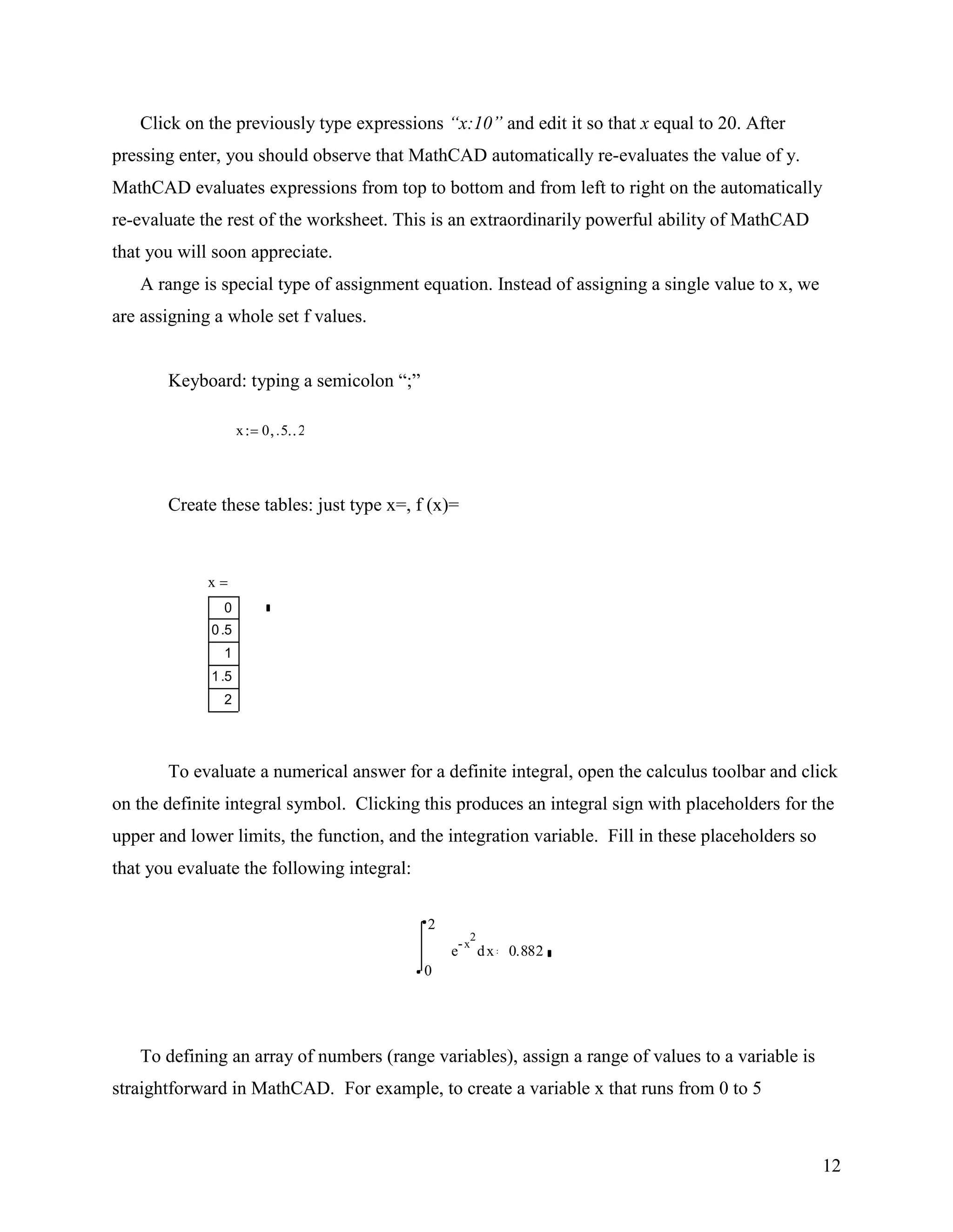 12
Click on the previously type expressions “x:10” and edit it so that x equal to 20. After
pressing enter, you should observe that MathCAD automatically re-evaluates the value of y.
MathCAD evaluates expressions from top to bottom and from left to right on the automatically
re-evaluate the rest of the worksheet. This is an extraordinarily powerful ability of MathCAD
that you will soon appreciate.
A range is special type of assignment equation. Instead of assigning a single value to x, we
are assigning a whole set f values.
Keyboard: typing a semicolon “;”
Create these tables: just type x=, f (x)=
To evaluate a numerical answer for a definite integral, open the calculus toolbar and click
on the definite integral symbol. Clicking this produces an integral sign with placeholders for the
upper and lower limits, the function, and the integration variable. Fill in these placeholders so
that you evaluate the following integral:
To defining an array of numbers (range variables), assign a range of values to a variable is
straightforward in MathCAD. For example, to create a variable x that runs from 0 to 5
0
2
xe
x
2
d 0.882
x 0 .5 2
x
0
0.5
1
1.5
2
 