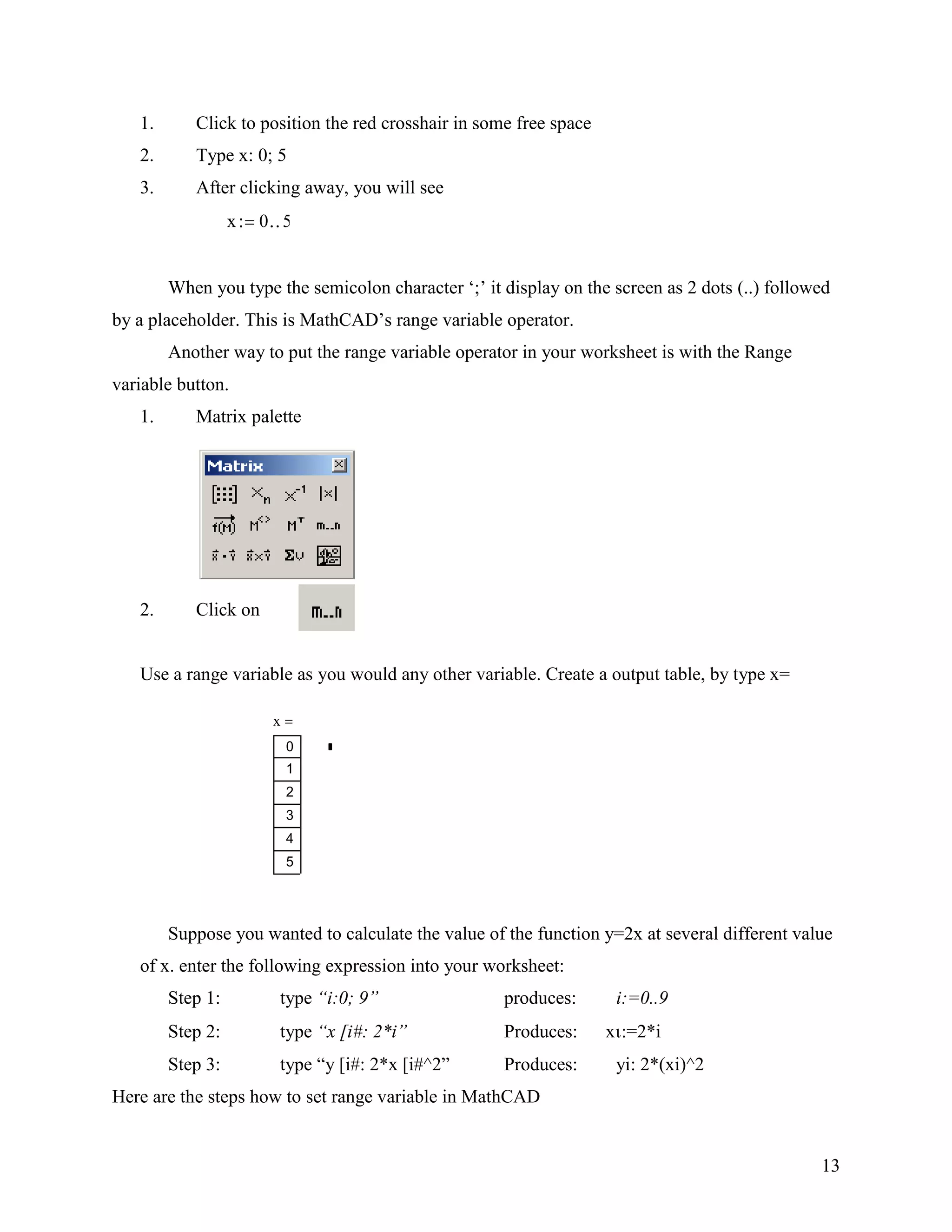 13
1. Click to position the red crosshair in some free space
2. Type x: 0; 5
3. After clicking away, you will see
x 0 5
When you type the semicolon character „;‟ it display on the screen as 2 dots (..) followed
by a placeholder. This is MathCAD‟s range variable operator.
Another way to put the range variable operator in your worksheet is with the Range
variable button.
1. Matrix palette
2. Click on
Use a range variable as you would any other variable. Create a output table, by type x=
Suppose you wanted to calculate the value of the function y=2x at several different value
of x. enter the following expression into your worksheet:
Step 1: type “i:0; 9” produces: i:=0..9
Step 2: type “x [i#: 2*i” Produces: x :=2*i
Step 3: type “y [i#: 2*x [i#^2” Produces: yi: 2*(xi)^2
Here are the steps how to set range variable in MathCAD
x
0
1
2
3
4
5
 