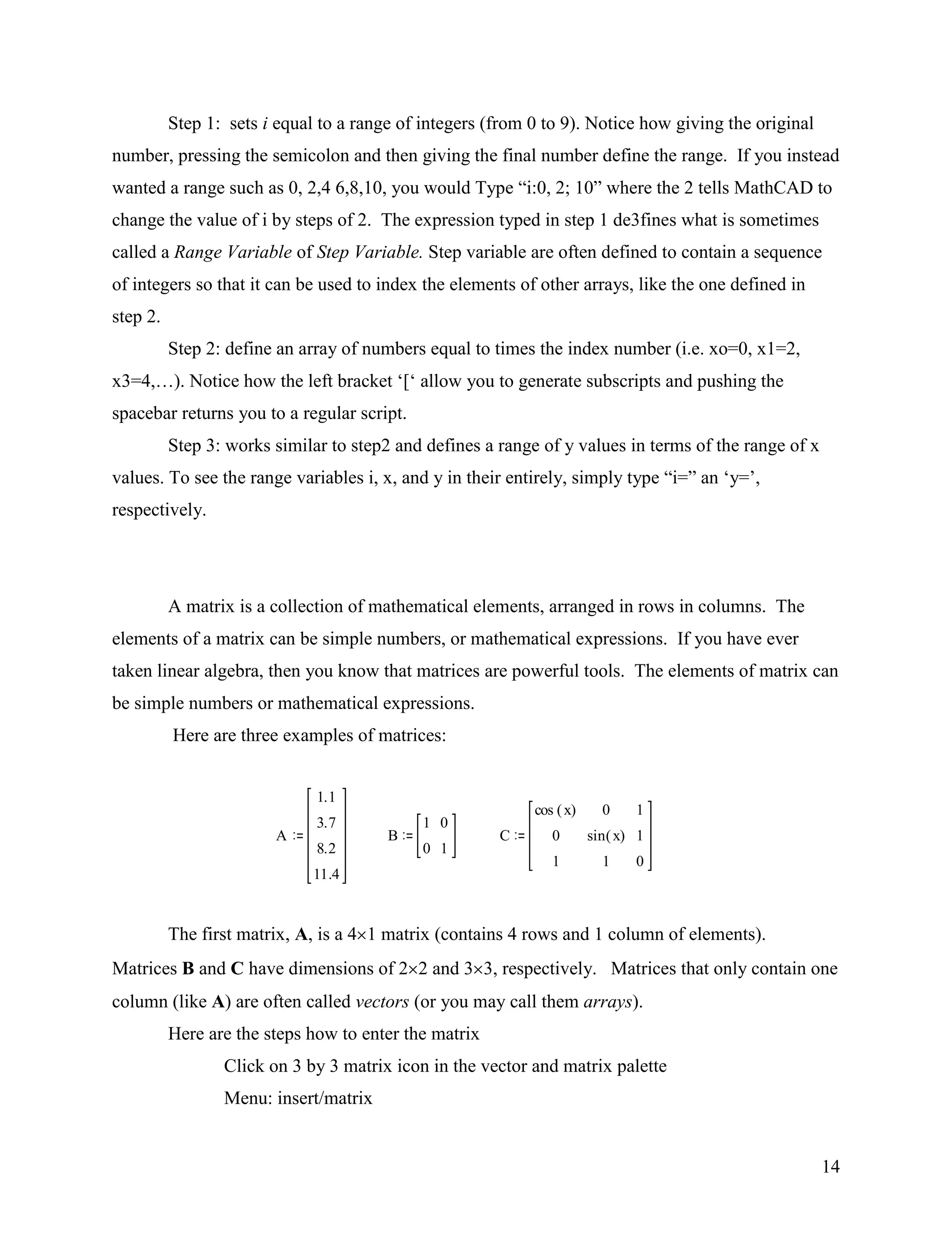 14
Step 1: sets i equal to a range of integers (from 0 to 9). Notice how giving the original
number, pressing the semicolon and then giving the final number define the range. If you instead
wanted a range such as 0, 2,4 6,8,10, you would Type “i:0, 2; 10” where the 2 tells MathCAD to
change the value of i by steps of 2. The expression typed in step 1 de3fines what is sometimes
called a Range Variable of Step Variable. Step variable are often defined to contain a sequence
of integers so that it can be used to index the elements of other arrays, like the one defined in
step 2.
Step 2: define an array of numbers equal to times the index number (i.e. xo=0, x1=2,
x3=4,…). Notice how the left bracket „[„ allow you to generate subscripts and pushing the
spacebar returns you to a regular script.
Step 3: works similar to step2 and defines a range of y values in terms of the range of x
values. To see the range variables i, x, and y in their entirely, simply type “i=” an „y=‟,
respectively.
A matrix is a collection of mathematical elements, arranged in rows in columns. The
elements of a matrix can be simple numbers, or mathematical expressions. If you have ever
taken linear algebra, then you know that matrices are powerful tools. The elements of matrix can
be simple numbers or mathematical expressions.
Here are three examples of matrices:
The first matrix, A, is a 4 1 matrix (contains 4 rows and 1 column of elements).
Matrices B and C have dimensions of 2 2 and 3 3, respectively. Matrices that only contain one
column (like A) are often called vectors (or you may call them arrays).
Here are the steps how to enter the matrix
Click on 3 by 3 matrix icon in the vector and matrix palette
Menu: insert/matrix
A
1.1
3.7
8.2
11.4
B
1
0
0
1
C
cos x( )
0
1
0
sin x( )
1
1
1
0
 
