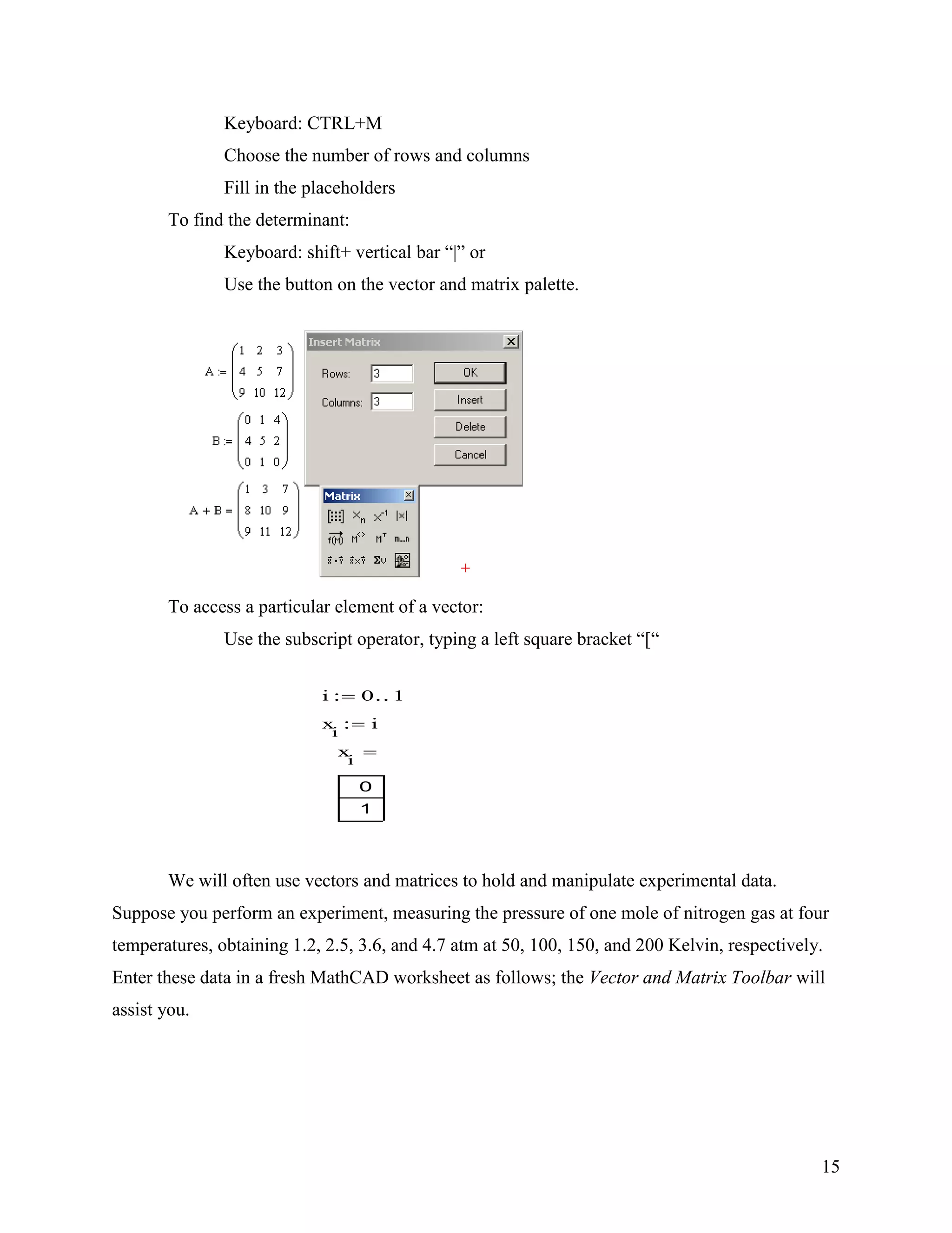 15
Keyboard: CTRL+M
Choose the number of rows and columns
Fill in the placeholders
To find the determinant:
Keyboard: shift+ vertical bar “|” or
Use the button on the vector and matrix palette.
To access a particular element of a vector:
Use the subscript operator, typing a left square bracket “[“
We will often use vectors and matrices to hold and manipulate experimental data.
Suppose you perform an experiment, measuring the pressure of one mole of nitrogen gas at four
temperatures, obtaining 1.2, 2.5, 3.6, and 4.7 atm at 50, 100, 150, and 200 Kelvin, respectively.
Enter these data in a fresh MathCAD worksheet as follows; the Vector and Matrix Toolbar will
assist you.
i 0 1
x
i
i
x
i
0
1
 
