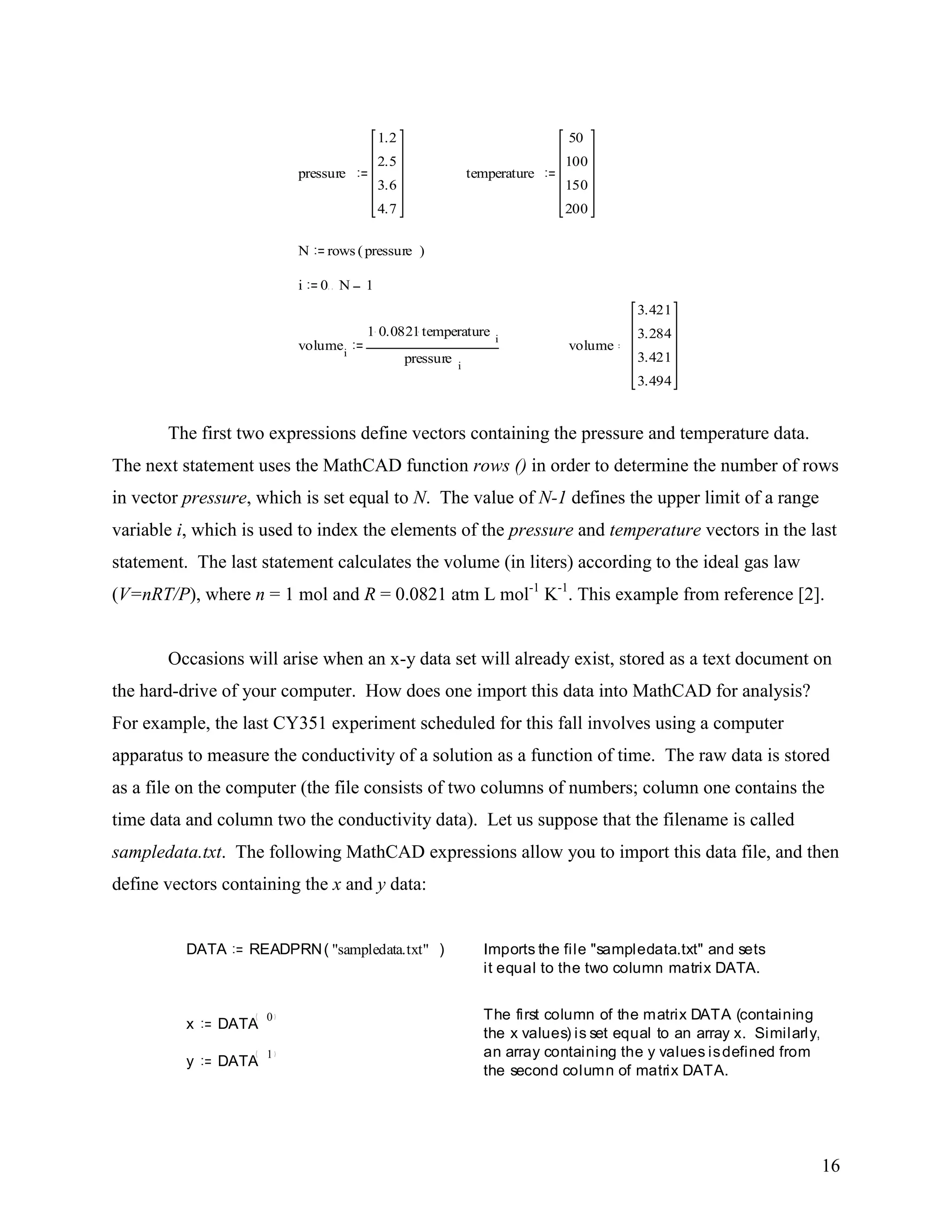 16
The first two expressions define vectors containing the pressure and temperature data.
The next statement uses the MathCAD function rows () in order to determine the number of rows
in vector pressure, which is set equal to N. The value of N-1 defines the upper limit of a range
variable i, which is used to index the elements of the pressure and temperature vectors in the last
statement. The last statement calculates the volume (in liters) according to the ideal gas law
(V=nRT/P), where n = 1 mol and R = 0.0821 atm L mol-1
K-1
. This example from reference [2].
Occasions will arise when an x-y data set will already exist, stored as a text document on
the hard-drive of your computer. How does one import this data into MathCAD for analysis?
For example, the last CY351 experiment scheduled for this fall involves using a computer
apparatus to measure the conductivity of a solution as a function of time. The raw data is stored
as a file on the computer (the file consists of two columns of numbers; column one contains the
time data and column two the conductivity data). Let us suppose that the filename is called
sampledata.txt. The following MathCAD expressions allow you to import this data file, and then
define vectors containing the x and y data:
pressure
1.2
2.5
3.6
4.7
temperature
50
100
150
200
N rows pressure( )
i 0 N 1
volumei
1 0.0821temperature i
pressure i
volume
3.421
3.284
3.421
3.494
DATA READPRN "sampledata.txt"( ) Imports the file "sampledata.txt" and sets
it equal to the two column matrix DATA.
The first column of the matrix DATA (containing
the x values) is set equal to an array x. Similarly,
an array containing the y values isdefined from
the second column of matrix DATA.
x DATA
0
y DATA
1
 