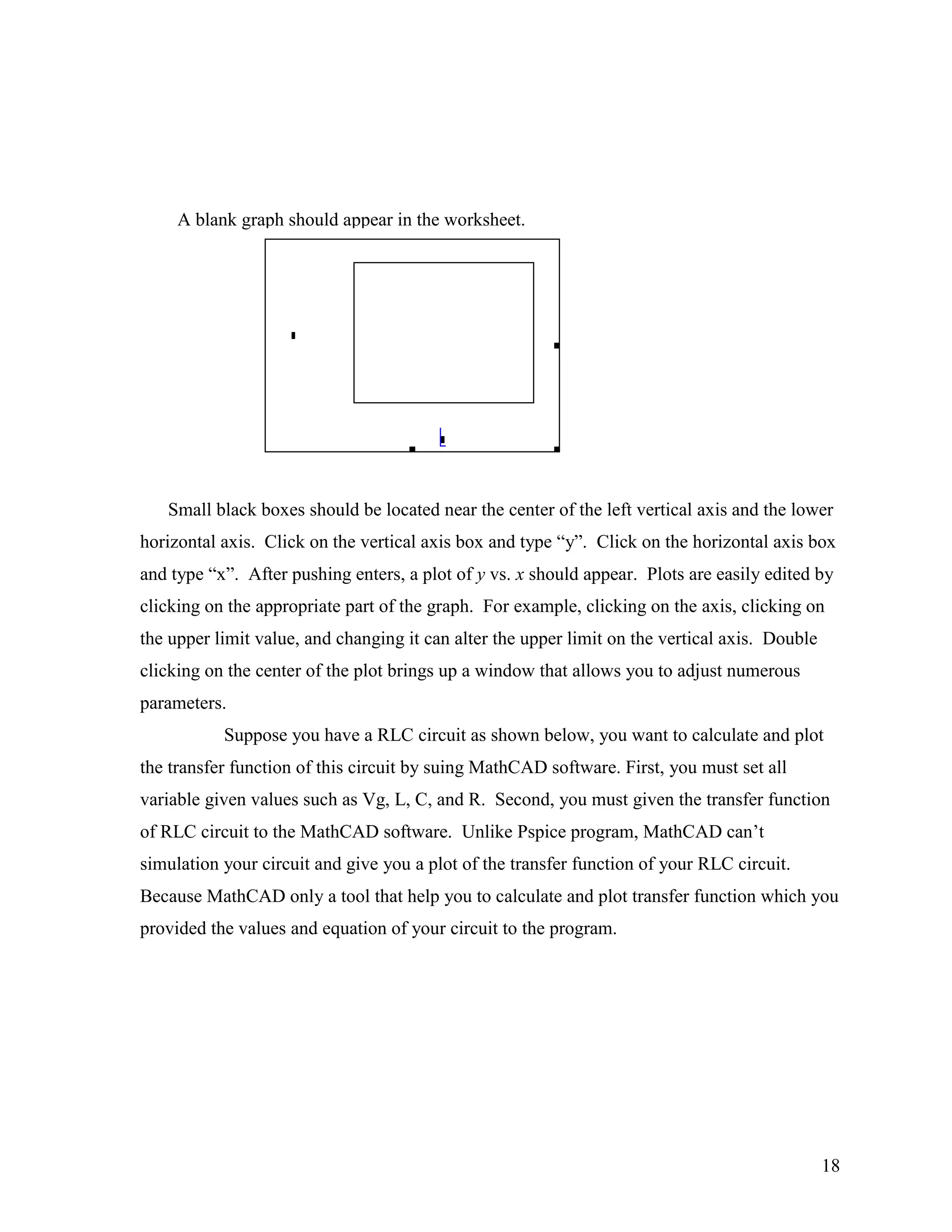 18
A blank graph should appear in the worksheet.
Small black boxes should be located near the center of the left vertical axis and the lower
horizontal axis. Click on the vertical axis box and type “y”. Click on the horizontal axis box
and type “x”. After pushing enters, a plot of y vs. x should appear. Plots are easily edited by
clicking on the appropriate part of the graph. For example, clicking on the axis, clicking on
the upper limit value, and changing it can alter the upper limit on the vertical axis. Double
clicking on the center of the plot brings up a window that allows you to adjust numerous
parameters.
Suppose you have a RLC circuit as shown below, you want to calculate and plot
the transfer function of this circuit by suing MathCAD software. First, you must set all
variable given values such as Vg, L, C, and R. Second, you must given the transfer function
of RLC circuit to the MathCAD software. Unlike Pspice program, MathCAD can‟t
simulation your circuit and give you a plot of the transfer function of your RLC circuit.
Because MathCAD only a tool that help you to calculate and plot transfer function which you
provided the values and equation of your circuit to the program.
 