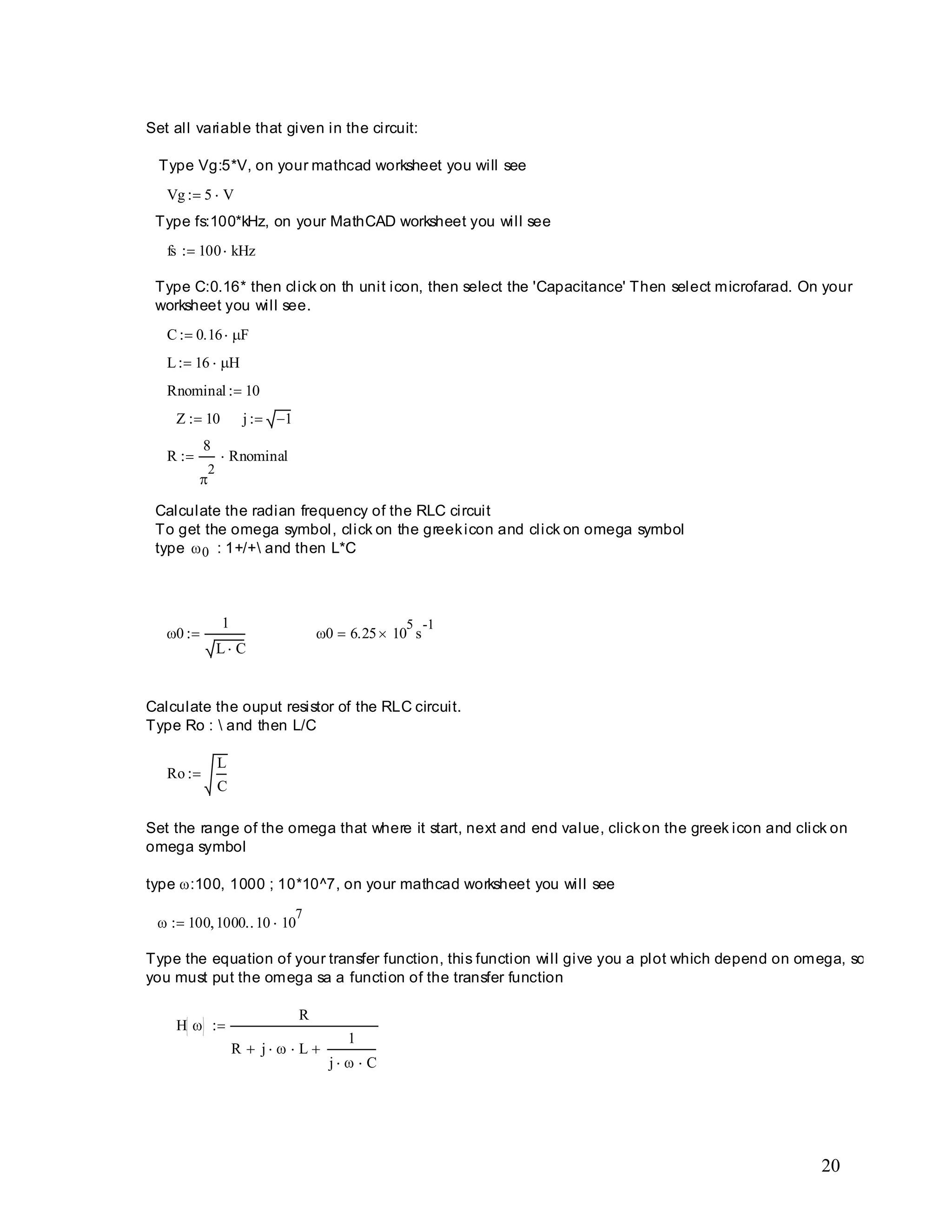 20
H
R
R j L
1
j C
Type the equation of your transfer function, this function will give you a plot which depend on omega, so
you must put the omega sa a function of the transfer function
100 1000 10 10
7
Set the range of the omega that where it start, next and end value, clickon the greek icon and click on
omega symbol
type :100, 1000 ; 10*10^7, on your mathcad worksheet you will see
Ro
L
C
Calculate the ouput resistor of the RLC circuit.
Type Ro :  and then L/C
0 6.25 10
5
s
-1
0
1
L C
Calculate the radian frequency of the RLC circuit
To get the omega symbol, click on the greekicon and click on omega symbol
type 0 : 1+/+ and then L*C
R
8
2
Rnominal
j 1Z 10
Rnominal 10
L 16 H
C 0.16 F
Type C:0.16* then click on th unit icon, then select the 'Capacitance' Then select microfarad. On your
worksheet you will see.
fs 100 kHz
Type fs:100*kHz, on your MathCAD worksheet you will see
Vg 5 V
Set all variable that given in the circuit:
Type Vg:5*V, on your mathcad worksheet you will see
 
