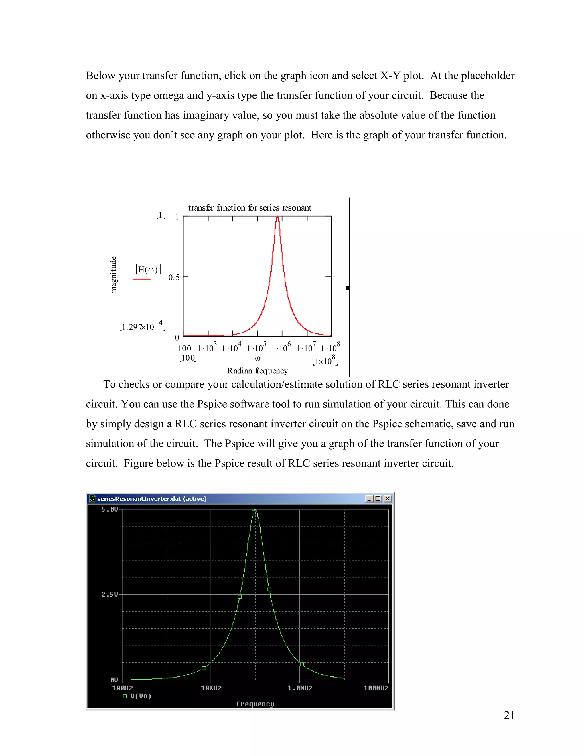 21
Below your transfer function, click on the graph icon and select X-Y plot. At the placeholder
on x-axis type omega and y-axis type the transfer function of your circuit. Because the
transfer function has imaginary value, so you must take the absolute value of the function
otherwise you don‟t see any graph on your plot. Here is the graph of your transfer function.
To checks or compare your calculation/estimate solution of RLC series resonant inverter
circuit. You can use the Pspice software tool to run simulation of your circuit. This can done
by simply design a RLC series resonant inverter circuit on the Pspice schematic, save and run
simulation of the circuit. The Pspice will give you a graph of the transfer function of your
circuit. Figure below is the Pspice result of RLC series resonant inverter circuit.
100 1 10
3
1 10
4
1 10
5
1 10
6
1 10
7
1 10
8
0
0.5
1
transfer function for series resonant
Radian frequency
magnitude
1
1.297 10
4
H( )
1 10
8100
 